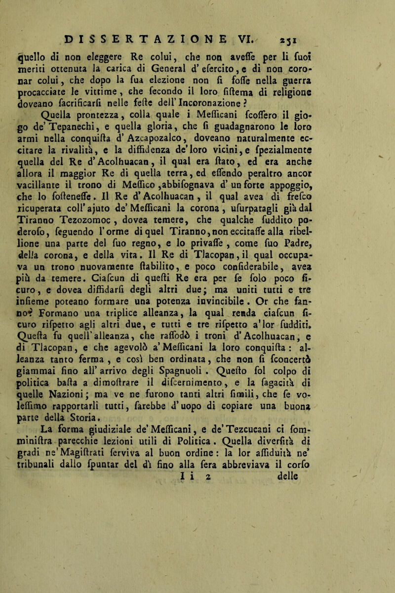 quello di non eleggere Re colui, che non avelfe per li fuoi meriti ottenuta la carica di General d’ efercito, e di non coro- nar colui, che dopo la fua elezione non fi foffe nella guerra procacciate le vittime, che fecondo il loro fiftema di religione doveano facrincarfi nelle fede dell’ Incoronazione ? Quella prontezza , colla quale i Meflìcanì fcoffero il gio- go de’Tepanechì, e quella gloria, che fi guadagnarono le loro armi nella conquifia d’Azcapozalco, doveano naturalmente eC' citare la rivalità, e la diffidenza de’loro vicini,e fpezialmence quella del Re d’Acoihuacan, il qual era fiato, ed era anche allora il maggior Re di quella terra, ed efiendo peraltro ancor vacillante il trono di Meffico ,abbirognava d’ un forte appoggio, che lo foftenefle. Il Re d’Acoihuacan , il qual avea di frefco ricuperata coll’ajuto de’Mefficani la corona, ufurpatagli già dal Tiranno Tezozomoc , dovea temere, che qualche fuddito po- derofo, feguendo Torme di quel Tiranno,non eccitale alla ribel- lione una parte del Tuo regno, e lo privafie , come Tuo Padre, delia corona, e della vita. Il Re di Tlacopan,il qual occupa- va un trono nuovamente fiabilito, e poco confiderabile, avea più da temere. Ciafcun di quefii Re era per fé folo poco fi- curo, e dovea diffidarli degli altri due; ma uniti tutti e tre infieme poteano formare una potenza invincibile. Or che fan- no^ Formano una triplice alleanza, la qual renda ciafcun fi> curo rìfpetto agli altri due, e tutti e tre rifpetto a’ior fudditi. Quella fu quell’alleanza, che raffodù i troni d’Acoihuacan, e di Tlacopan, e che agevolò a’Mefficani la loro conquifia : al- leanza tanto ferma , e così ben ordinata, che non fi fconcertò giammai fino alT arrivo degli Spagnuoli , Quefto fol colpo di politica balla a dimollrare il dificrnimento, e la fagacità di quelle Nazioni; ma ve ne furono tanti altri limili, che fé vo- leffimo rapportarli tutti, farebbe d’uopo di copiare una buona parte della Storia. La forma giudiziale de’Mefficani, e de’Tezcucani ci fom- minifira-parecchie lezioni utili di Politica. Quella diverfità di gradi ne'Magiftrati ferviva al buon ordine: la lor affiduith ne’ tribunali dallo fpuntar del dì fino alla fera abbreviava il corfo