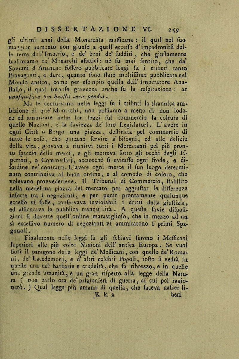 2 5P u^rimi anni della MonarchU raefficana : il qual nel Tuo nia’^ior au n^nto non gìunfe a quell’ecceffb d’impadronirli del- le terre d ^ii’Imperio, e de’ beni de’ fudditi , che giuftamente biafimiamo ne’ Monarchi afiatici : nè fu mai fentito^ che da’ Sovrani d’Anahuac folfero pubblicate leggi fu ì tributi tanto ftravaganti^ e dure^ quanto fono Hate moliilfime pubblicate nel Monda antico^ come per efempio quella dell’imperatore Ana- ftafio, il qual imp^tfe g'-avez:ia anche fu la refpìrazione .* ut unufquifófue prò haufìu aerh pendap ^ Ma fe cenluriamo nelle leggi fu i tributi la tirannica am- bizione di que’Mon irchi, non polTiamo a meno di non loda- re ed ammirare nehe ior leggi fui commercio la coltura di quelle Nazioni, e la faviezza de’ loro Legislatori» L’avere in ogni Cittb o Borgo una piazza , deftinaca pel commercio di tutte le cofe,, che poteano fervire a’bifogni, ed alle delizie della vita, govava a riunirvi tutti i Mercatanti pel più pron- to fpaccio delle merci , e gli metteva fotto gli occhi degli If* pettori, o CommefìTarj, acciocché fi evitalTe ogni frode, e di- {ordine ne’contratti. L’avere ogni merce il fuo luogo determi- nato contribuiva al buon ordine, e al comodo di coloro, che volevano provvederfene» Il Tribunal di Commercio, ftabilito nella medefima piazza del mercato per aggiuftar le differenze inCorte tra t negozianti, e per punir prontamente qualunque ecceffo VI foffe , confervava inviolabili i dritti della giuftizia, ed afficurava la pubblica tranquillità . A quefte fa vie difpofi- zioni fi dovette quell’ ordine maravigliofo, che in mezzo ad uti SI ecceffivo numero di negozianti vi ammirarono i primi Spa- gnuoli» Finalmente nelle leggi fu gli fchiavi furono i Mefficanì fuperiori alle più colte Nazioni dell’antica Europa. Se vuol farfi il paragone delie leggi de’Mefiicani, con quelle de’Rorna- nì, de’ Lacedemonj, e d’ altri celebri Popoli, torto fi vedrà in querte una tal barbarie e crudeltkyche fa ribrezzo, e in quelle una grande umanità, e un gran rifpeito alla legge della Natu- ra ( non parlo ora de’prigionieri di guerra, dì cui poi ragìo- nerò. } Qual legge più umana di quella, che faceva nafcer li.» K k z beri