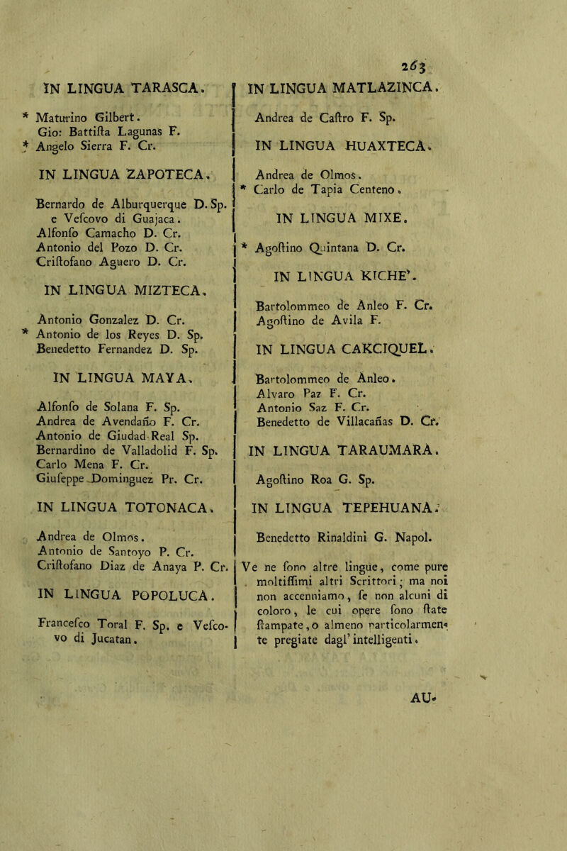 * Maturino Gilbert. Gio: Battifta Lagunas F. * Angelo Sierra F. Cr. IN LINGUA 2APOTECA, Bernardo de Alburquerque D. Sp. e Vefcovo di Guajaca. Alfonfo Camacho D. Cr. Antonio del Pozo D. Cr. Criftofano Aguero D. Cr. IN LINGUA MIZTECA, Antonio Gonzalez U. Cr. * Antonio de los Reyes D. Sp. Benedetto Fernandez D. Sp. IN LINGUA MAYA. Alfonfo de Solana F. Sp. Andrea de Avendano F. Cr. Antonio de Giudad Reai Sp. Bernardino de Valladolid F. Sp. Carlo Mena F. Cr. Giufeppe ^Dominguez Pr. Cr. IN LINGUA TOTONACA. Andrea de Olmos. Antonio de Santoyo P. Cr. Criftofano Diaz de Anaya P. Cr. IN LINGUA POPOLUCA. Francefco Toral F. Sp. c Vefco- vo di Jucatan. Andrea de Caftro F. Sp. IN LINGUA HUAXTECA. Andrea de Olmos. * Carlo de Tapia Centeno. IN LINGUA MIXE. * Agoftino Q;iintana D. Cr. IN LINGUA KTCHE'. Bartolommeo de Anleo F. Cf. Agoftino de Avila F, IN LINGUA CAKCIQUEL. Bartolommeo de Anleo» Alvaro Pa/ F. Cr. Antonio Saz F. Cr. Benedetto de Villacanas D. Cf. IN LINGUA TARAUMARA. Agoftino Roa G. Sp. IN LINGUA TEPEHUANA; Benedetto Rinaldinì G. Napol. Ve ne fono altre lingue, come pure . moltiffimi altri Scrittori • ma noi non accenniamo, fc non alcuni di coloro, le cui opere fono ftate fiampate,0 almeno rarticolarmen« te pregiate dagl’intelligenti* AU.