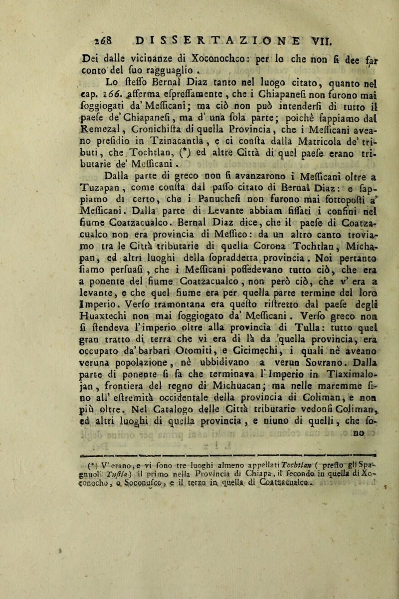 Dei dalle vicinanze di Xoconocheo i per lo che non fi dee far conto'del fuo ragguaglio , Lo fteffo Bernal Diaz tanto nel luogo citato, quanto nel cap. i66. afferma efpreifanaente , che i Chiapanefi non furono mai foggiogati da’Meflìcanì; ma ciò non può intenderli di tutto il paefe de’Chiapanefi, ma d’ una fòla parte; poiché lappiamo dal Remezal, Cronichifta di quella Provìncia, che i Merflcani avea- no prefidio in Tzìnacantla, e ci conila dalla Matricola de’ tri- buti , che Tochtlan, (*) ed altre Città di quel paefe erano tri- butarie de’ Melficani, Dalla parte di greco non fi avanzarono i Meflicanì oltre a Tuzapan , come conila dal palio citato di Bernal Diaz: e fap- pìamo di certo, che i Panuchefi non furono mai fottopolli st MelTicaoi. Dalla parte di Levante abbiam fillati i confini nel fiume Coatzacualco. Bernal Diaz dice, che il paefo di Coatza- cualco non era provincia di Melfieo: da un altro canto trovia>> mo tra le Città tributarie di quella Corona Tochtlan, Micha- pan, ed altri luoghi della fopraddetta provincia. Noi pertanto fiamo perfuafi , che i MelTicani polledevano tutto ciò, che era a ponente del fiume Coatzacualco, non però ciò, che v’ era a levante, e che quel fiume era per quella parte termine del loro Imperio. Verfo tramontana era quello rìllretto dal paefe degli Huaxtechi non mai foggìogato da’ MelTicani. Verfo greco non lì llendeva l’imperio oltre alla provincia di Tulla: tutto quel gran tratto di terra che vi era dì là da 'quella provincia, era occupato da’barbari Otomìti, e Gicimechi, i quali nè aveano veruna popolazione, nè ubbidivano a verun Sovrano. Dalla parte dì ponente fi fa che terminava ! Imperio in Tlaximalo- jan , frontiera del regno di Michuacan; ma nelle maremme fb- no ali’ellremità occidentale della provincia di Coliman, e non più oltre. Nel Catalogo delk Città tributarie vedonfi Coliman, ed altri luoghi di quella provincia , e niuno di quelli, che fo- no IQM————— ^1 IJ .1 I ■■ I ■ {*) V’erano,e vi fono tre luoghi almeno appellati ( preflo gliSpa- gnuoli Tuftla) il primo nella Provincia di Ghiapa, il fecondo in diXo-' eonochoj o. Soconufeo, e il terso ìa quella, di GoatsacualcQ ..