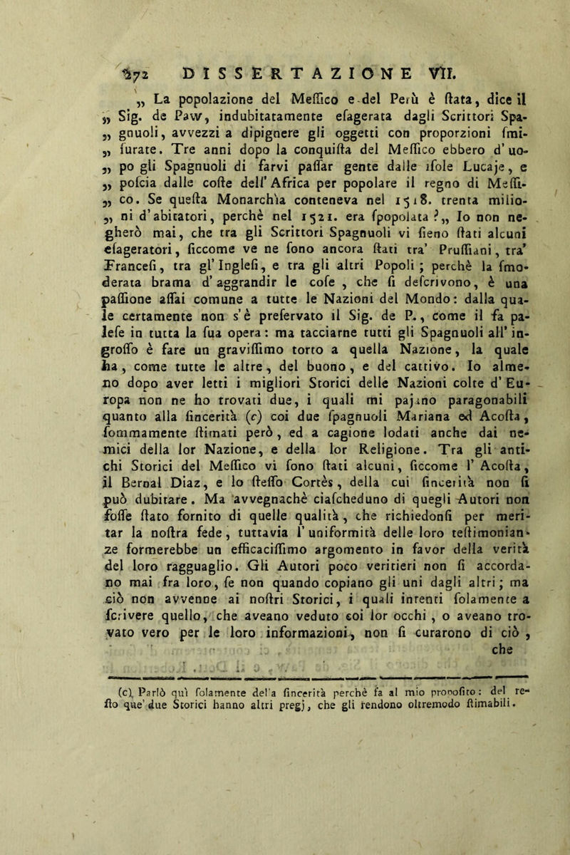 La popolazione del MelTico e del Perù è fiata, dice il „ Sig. de Paw, indubitatamente efagerata dagli Scrittori Spa- 5, gnuoH, avvezzi a dipigncre gli oggetti con proporzioni frai- „ furate. Tre anni dopo la conquida del Medico ebbero d’uo- 5, po gli Spagnuoli di farvi paffar gente dalle ifole Lucaje, e ,, pofcia dalle code dell’Africa per popolare il regno di Mefli- j, co. Se queda Monarchia conteneva nel 15x8. trenta milio- 5, ni d’abitatori, perchè nel 1521. era (popolata Io non ne- gherò mai, che tra gli Scrittori Spagnuoli vi fieno dati alcuni cfageratori, ficcome ve ne fono ancora dati tra’ Prudìani, tra* Francefi, tra gl’Inglefi, e tra gli altri Popoli; perchè la fmo- derata brama d’aggrandir le cofe , che fi defcrjvono, è una padìone adai comune a tutte le Nazioni del Mondo: dalla qua. le certamente non s’è prefervato il Sig. de P,, come il fa pa- lefe in tutta la Tua opera: ma tacciarne tutti gli Spagnuoli all’in- grodb è fare un gravidimo torto a quella Nazione, la quale ha, come tutte le altre, del buono, e del cattivo. Io alme- no dopo aver letti i migliori Storici delle Nazioni colte d’ Eu- ropa non ne ho trovati due, i quali mi pajano paragonabili quanto alla fincerita (c) coi due fpagnuoli Mariana ed Acoda, fommamente dirnati però, ed a cagione lodati anche dai ne- mici della lor Nazione, e della lor Religione. Tra gli anti- chi Storici del Medico vi fono dati alcuni, ficcome 1’ Acoda, jll Bernal Diaz, e io dedb Cortès, della cui finceiiik non fi può dubitare. Ma avvegnaché ciafcheduno di quegli Autori non fode dato fornito di quelle qualità, che richiedonfi per meri- tar la nodra fede, tuttavia l’uniformità delle loro tedimonian- ze formerebbe un efficacidimo argomento in favor delia verità del loro ragguaglio. Gli Autori poco veritieri non fi accorda- no mai fra loro, fé non quando copiano gli uni dagli altri; ma ciò non avvenne ai nodri Storici, i quali intenti folamente a feri vere quello, che aveano veduto coi lor occhi , o aveano tro- vato vero per le loro informazioni^ non fi curarono di ciò , che (c). Parlò qui folamente del'a fincerita perchè fa al mio pronofito: del re- do que’due Storici hanno altri pregj, che gli rendono oltremodo fìimabili.