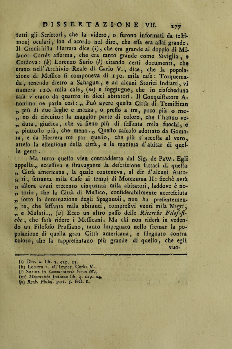 ^tutti gli Scrittori, che la videro, o furono informati da monj oculari, fon d’acordo nel dire, che efla era affai grande. 11 Cronichida Herrera dice (i), che era grande al doppio di Mi^ lano: Cortès afferma, che era tanto grande come Siviglia, e Cordova: (k) Lorenzo Surio (/) citando certi documenti, che erano nell’Archivio Reale di Carlo V., dice, che la popola- zione di Meflico fi componeva di 130. mila cafe : Torquema- da, tenendo dietro a Sahagun , e ad alcuni Storici Indiani, vi numera 120. mila cafe, (w) e foggiugne, che in ciafcheduna cafa v’ erano da quattro in dieci abitatori. II Gonquiftatore A- nonimo ne parla così:,, Può avere quella Citt'a di Temiftitati „ più di due leghe e mezza, o preffo a tre, poco più o rae- „ no di circuito: la maggior parte di coloro, che l’hanno ve- „ duia, giudica, che vi fieno più di feffanta mila fuochi, e „ piuttollo più, che meno.,, Qnefto calcolo adottato da Goma- ra, e da Herrera mi par quello, che più s’accolla al vero, attefo la ellenfione della citta, e la maniera d’abitar di quel- le genti. Ma tutto quello vien contraddetto dal Sìg. de Paw. Egli appella,, ecceffiva e llravagante la defcrizione fattaci di quella „ Città americana , la quale conteneva, al dir d’alcuni Auto- „ ri, fettanta mila Cafe ai tempi di Motezuma II : ficchè avrk „ allora avuti trecento cinquanta mila abitatori, laddove è no- „ torio , che la CiitU di Meffico, confiderabilmente accrefciuta „ fotto la dominazione degli Spagnuoli, non ha prefentemen- „ te, che feffanta mila abitanti, comprefivi venti mila Negri, ,, e Mulati.,, («) Ecco un altro paffo delle Kksrche Filofofì~ che ^ che farù ridere i Mefficani. Ma chi non riderà in veden- do un Filofofo Pruffiano, tanto impegnato nello fcemar la po- polazione di quella gran Città americana, e fdegnato contra coloro, che la rapprefentaco più grande di quello, che egli tuo- -- - ——... (i) Dee. 2. lib. 7. cap. 13. (k) Lettera i. aU’lmper. Carb V. d) Suriiis in CommenicLrto hre'vì (m) Monarchia. Indiana lib. 3. cap. 24, Kech. Phihf. part. s. kSt, t, J ■ - *