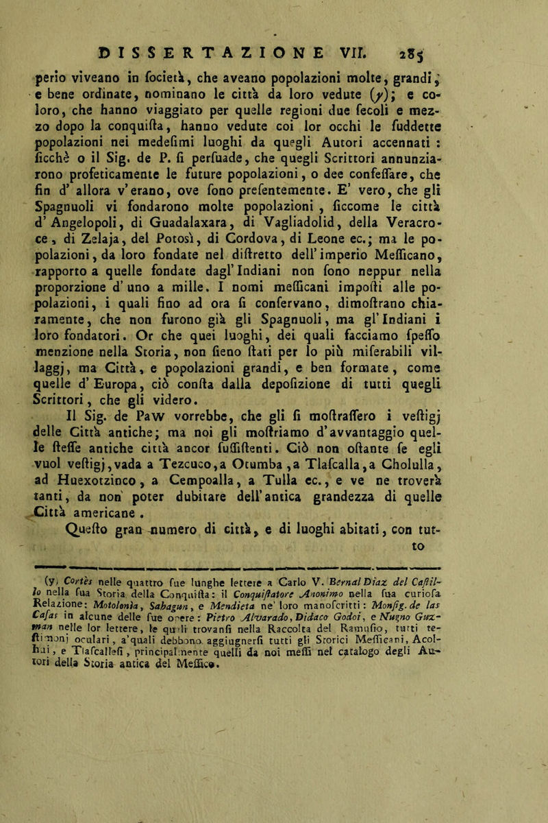 perlo viveano in fociet^, che aveano popolazioni molte, grandi^ e bene ordinate, nominano le città da loro vedute (/); e co- loro, che hanno viaggiato per quelle regioni due fecoli e mez- zo dopo la conquifla, hanno vedute coi lor occhi le fuddette popolazioni nei medefìmi luoghi da quegli Autori accennati : lìcchè o il Sig. de P. lì perfuade, che quegli Scrittori annunzia- rono profeticamente le future popolazioni, o dee confeifare, che fin d’ allora v’erano, ove fono prefentemente. E’ vero, che gli Spagnuoli vi fondarono molte popolazioni , ficcome le città d’Angelopoli, di Guadalaxara, di Vagliadolid, della Veracro- ce 3 di Zalaja, dei Potosi, di Cordova, di Leone ec.; ma le po- polazioni, da loro fondate nel difiretto dell’imperio MelTicano, rapporto a quelle fondate dagl’indiani non fono neppur nella proporzione d’uno a mille. I nomi meCTicani ìmpodi alle po- polazioni, i quali fino ad ora fi confervano, dimofirano chia- ramente, che non furono già gii Spagnuoli, ma gl’indiani i loro fondatori. Or che quei luoghi, dei quali facciamo fpefib menzione nella Storia, non fieno fiati per lo più miferabili vil- laggj, ma Città, e popolazioni grandi, e ben formate, come quelle d’ Europa, ciò confia dalla depofizione di tutti quegli Scrittori, che gli videro. Il Sig. de Paw vorrebbe, che gli fi mofiraflero i vefiigj delle Città antiche; ma noi gli mofiriamo d’avvantaggio quel- le fiefie antiche città ancor fulfifienti. Ciò non ofiante fé egli vuol vefiigj,vada a Tezcuco,a Otumba ,a Tlafcalla,a Cholulla, ad Huexotzinco, a Cempoalla, a Tulla ec., e ve ne troverà tanti, da non' poter dubitare dell’antica grandezza di quelle .Città americane . Quefio gran^mumero di città, e di luoghi abitati, con tut- to (Vi Cortes nelle quattro fue lunghe lettere a Carlo V. Bernal Diaz del Caftil- lo nella fua Storta della Conquifta: il Conquiflatore Anonimo nella fua curiofa Relazione: Motolenìa, Sahagan^ e Mendieta ne’ loro manofcritti : Monfig.de las Cafias in alcune delle fue or^ere : Pietro Al’varadoyDidaco Godoi, e Magno Gtez~ man nelle lor lettere, le qudì trovanfi nella Raccolta del Ramufio, tutti te- fti'^onj oculari, a’qoali debbono, aggiugnerfi tutti gli Storici Melììcani, Acol- hji, e Tiafcallefi , principalmente quelli da noi meffi nel catalogo degli Ali- lori della Storia antica del Meffic».