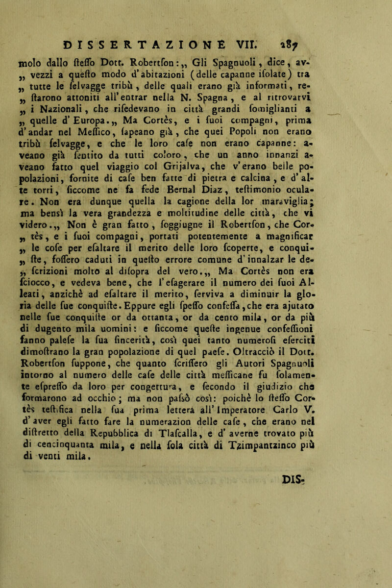 molo dallo fteflb Dott. Robertfon : „ Gli Spagnuoli, dice, av- 5, vezzi a quefto modo d’abitazioni (delle capanne ifolate) tra 5, tutte le felvagge tribù, delle quali erano già informati, re- ^ (larono attoniti all’entrar nella N. Spagna, e al ritrovarvi ,, i Nazionali, che rifedevano in cittk grandi fomiglianti a „ quelle d’Europa.,, Ma Cortès, e i fuoi compagni, prima d’andar nel Medico, (apeano già, che quei Popoli non erano tribù felvagge, e che le loro cafe non erano capanne: a«* veano gik feotito da tutti coloro, che un anno innanzi a* veano ^tto quel viaggio col Grijaiva, che v’erano belle po- polazioni, fornite di cafe ben fatte di pietra e calcina , e d’al- te torri, ficcome ne fa fede Bernal Diaz, teflimonio ocula- re. Non era dunque quella la cagione della lor maraviglia; ma bensìi la vera grandezza e moltitudine delle citta, che vi videro.,, Non è gran fatto, foggiugne il Robertfon,cheCor- y, tès, e i Tuoi compagni, portati potentemente a magnificar y, le cofe per efaltare il merito delle loro fcoperte, e conqui- y, (le, fodero caduti in quello errore comune d’innalzar le de- „ fcrizioni molto al dilopra del vero.,. Ma Cortès non era fciocco, e vedeva bene, che l’efagerare il numero dei fuoi Al- leati, anziché ad efaltare il merito, ferviva a diminuir la glo- ria delle Tue conquide.Eppure egli fpedo confeifayche era ajutato nelle Tue conquide or da ottanta, or da cento mila, or da più di dugento mila uomini : e fìccome quede ingenue confedìoni fanno palefe la Tua finceritk, cos'i quei tanto numerod efercitt dimodrano la gran popolazione di quel paefe. Oltracciò il Dote. Robertfon fuppone, che quanto fcriffero gli Autori Spagnuoli intorno al numero delle cafe delle cittk medicane fu folamen- te efpredb da loro per congettura, e fecondo il giudizio che formarono ad occhio; ma non pafsò così: poiché lo delfo Cor- tés tedifica nella fua prima lettera all’Imperatore Carlo V. d’aver egli fatto fare la numerazion delle cafe, che erano nel didretto della Repubblica di Tlafcalla, e d’ averne trovato più di cencinquanta mila, e nella fola citta di T^impantzinco più di venti mila. DIS-