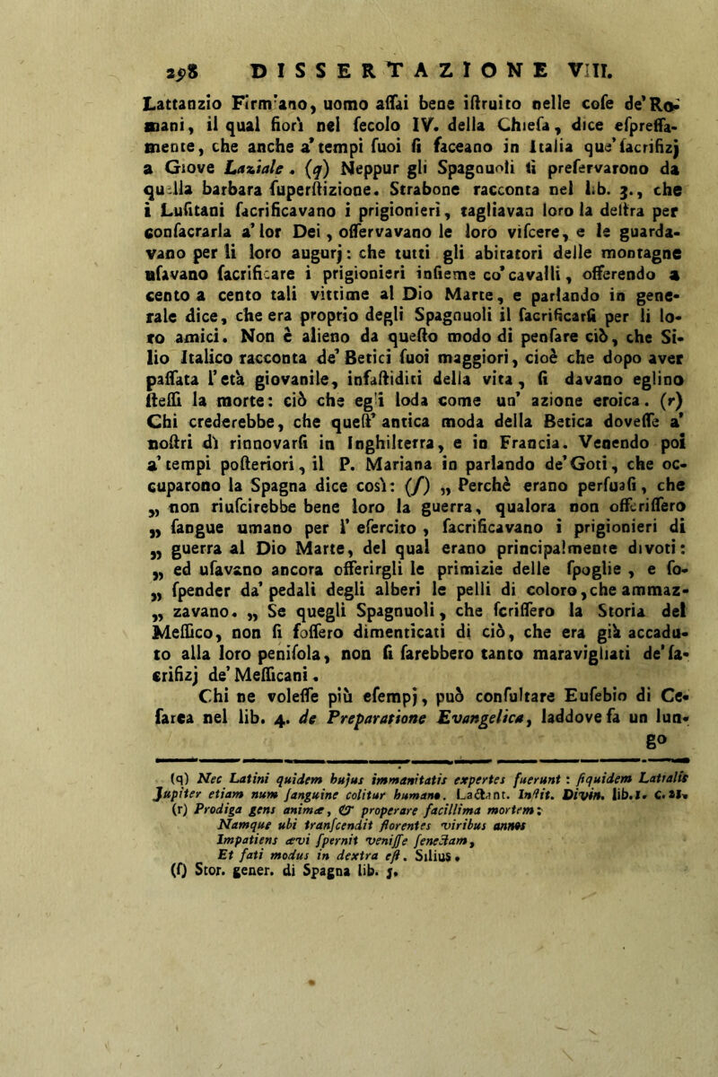 Lattanzio Firmano, uomo alTai bene idruito nelle cofe nani, il qual fìor'i nel fecolo IV. della Chiefa, dice efpreHa- mente, che anche a’ tempi Tuoi H faceano in Italia que’facrifìzì a Gtove Laziale. {q) Neppur gli Spagouoli ti prefervarono da ^aitila barbara fuperÀìzione. Strabono racconta nel lib. 3., che i Lufitani facrifìcavano i prigionieri, tagliavan loro la delira per confacrarla a’ior Dei, olfervavano le loro vìfcere, e le guarda- vano per li loro augurj : che tutti gli abiratori delle montagne iifavaao facrifìiare i prigionieri infieme co* cavalli, offerendo 4 cento a cento tali vittime al Dio Marte, e parlando in gene- rale dice, che era proprio degli Spagnuolì il facrifìcarfì per lì lo- to amici. Non è alieno da quefio modo di penfare ciò, che Si- lio Italico racconta de* Beri ci fuoi maggiori, cioè che dopo aver paifata l’età giovanile, infalfiditi delia vita, (ì davano eglino fteffi la morte: ciò che eg'i loda come un* azione eroica, (r) Chi crederebbe, che queh* antica moda della Betica doveffe a* nodri di rinnovarli in Inghilterra, e io Francia. Venendo poi a* tempi poheriori, il P. Mariana in parlando de*Goti, che oc- cuparono la Spagna dice cosi: (/) „ Perchè erano perfualì, che ,, non riufcirebbe bene loro la guerra, qualora non offcrilfero „ faogue umano per i’ efercito , facrifìcavano i prigionieri di ,, guerra al Dio Marte, del qual erano principalmente divoti: „ ed ufav&no ancora offerirgli le primizie delle fpoglie , e fo- „ fpeoder da* pedali degli alberi le pelli di coloro,che ammaz- „ zavano. „ Se quegli Spagnuolì, che fcrilTero la Storia del Meliìco, non fì foffero dimenticati di ciò, che era gili accadu- to alla loro penifola, non fì farebbero tanto maravigliati de'fa- crifìzj de’MelTicani • Chi ne voleffe più cfempj, può confultare Eufebio dì Ce- farea nel lib. 4. de Freparatione Evangelica j laddove fa un lun- go (q) Nec Latini quidem hufus immanitatis expertes fuerunt : fiquidem LattalU Jupiter etiam num Sanguine colitur human». La«fl^nt. Infìit. Divia. lib.I. C.*1. (r) Prodiga gens anima, C3 properare faciliima mortemx Namque ubi tranfcendit florentes •viribus anws Impatiens avi fpernit venijfe fene^am^ Et fati modus in dextra eft, Silius • (0 Stor. gcaer. di Spagna lib. j.