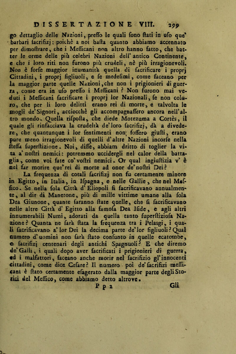 go dettaglio delle Nazioni, prelTo le quali fono (lati in ufo que* ' barbari lacrifìzj : poiché a noi bada qjuanto abbiamo accennato per dimodrare, che i Medicani noa altro hanno fatto, che bat- ter le orme delie più celebri Nazioni deir antico Continente, e che i loro riti non furono più crudeli, nè più irragionevoli» Non è forfè maggior inumanità quella di facrifìcare i proprj Cittadini, i proprj figliuoli, e fé mededmi, come faceano per la maggior parte quelle Nazioni,che non i prigionieri di guer- ra , come era in ufo predo i MeiTtcani ? Non furono mai ve- d uti ì Meflicani facrifìcare i proprj lor Nazionali, fe non colo- ro, che per li loro delitti erano rei di morte, e talvolta le mogli de’Signori, acciocché gli accompagnaffero ancora nell’al- tro mondo» Quella rifpoda, che diede Motezuma a Cortés, il quale gli rinfacciava la crudelih de’loro facrifìzl, dk a divede- re, che quantunque i lor fèntimenti non; fodera giudi, erano pure meno irragionevoli di quelli d’altre Nazioni incorfe nella ileda fuperdizione » Noi, diffe, abbiam dritto di toglier la vi- ta a’ nodri nemici t potremmo uccidergli nel calor della batta- glia , come voi fate co’vodrì nemici» Or qual ingtudizia v’ è nel far morire que’rei di morte ad onor de’nodri Dei? La frequenza di cotali facrifìz| non fu certamente minore in Egitto, in Italia, in Ifpagna , e nelle Galli e , che nel Maf- fìco» Se nella fola Cittk d’ Eliopoli fì facrifìcavano aonualmen-^ te, al dir di Manetone, più di mille vittime umane alla fola Dea Giunone, quante faranno date quelle, che (l facrifìcavano nelle altre Cittk d’ Egitto alla &mofa Dea Jfìde, e agli altri innumerabili Numi, adorati da quella tanto fuperdiziofa Na- zione f Quanta ne Tara data la frequenza tra i Felasgì, i qua- U facrifìcavano a’lor Dei la decima parte de’lor fìgIiuoli?Qual numero d’uomini non fark dato confunto in quelle ecatombe, e facrifìzi centenari degli antichi Spagnuolii^ £ che diremo de’ Galli, i quali dopo aver facrificati i prigionieri di guerra, td i malfattori, faceano anche morir nel facrifizio gl’innocenti cittadini, come dice Celare?. Il numero poi de’lactifìzi melE» cani è dato certamente efagerato dalla maggior parte degli Sto- (id del Meifìco, come abbiamo detto altrove* P p z Gli