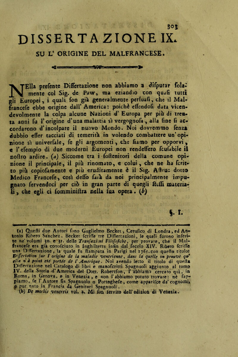 305 dissertazione IX. su V ORIGINE DEL MALFRANCESE. NElIa prefente Diflertazlone non abbiamo a ^iTputar fola- mente col Sig. Paw, ma eziandio con quafi tutti gli Europei, i quali fon già generalmente perluafi, che il Mal- francefe ebbe orìgine dall’ America; poiché eflfendofi data vicen- devolmente la colpa alcune Nazioni <d’ Europa per pih di tren- ta anni fu l’ origine d’una malattia si vergognofa, alla fine fi ac- cordarono d’incolpare il nuovo Mondo. Noi dovremmo fenz» dubbio efier tacciati di temeritìi in volendo combattere un’opi- nione s\ univerfale, fe gli argomenti, che fiamo per opporvi, e l’efempio di due moderni Europei non rendeifero fcufabile il noftro ardire, (a) Siccome tra ì foftenitori della comune opi- nione il principale, il più rinomato, e colui, che ne ha ferie- to più copìofamente e più eruditamente è il Sig. Adruc dotto Medico Francefe, cosi delfo faili da noi principalmente impu- gnato fervendoci per ciò in gran parte di quegli Reflì materia- li, che egli ci fomminidra liella faa opeia. {h) §. r. (a) Quefti due Autori f(5no Guglielmo Becket -, Cerufico dì Londra, ed An- tonio Ribero Sanchez. Becket fcrilTe tre Diflertazioni, le quali furono inferi- te ne’volumi 30. e 51. delle Tranfazhnì Tilofofiche^ per provare, che il Mal- francefe era già conofeiuto in Inghilterra ìnfin dal Jecolo XIV. Ribero fcrifTe una D <Tertazione, la quale fu Rampala in Parigi nel \^6^,con quefto titolo: t)'Jfertati onfur f erigi He de là maladie 'veneri enne ^ dans ia quelle on prouve qu>* fila n à paini etè portée de i' Amerique^ Noi avendo letto il titolo di queft» DiRertazione nel Catalogo di libri e manofcrìtlì Spagnuolì aggiunto al tomo IV. della Storia d’America del Doti. Robertfon» 1’ abbiamo cercato qui, in Roma, in Genova, e in Venezia, e non l’abbiamo potuto trovare: nè fap- piamo, fe l’ Autore fia Spagnuolo o Portoghefe, come apparifee da’cognomi# p pur nato in Francia da Genitori Spagnuolì .