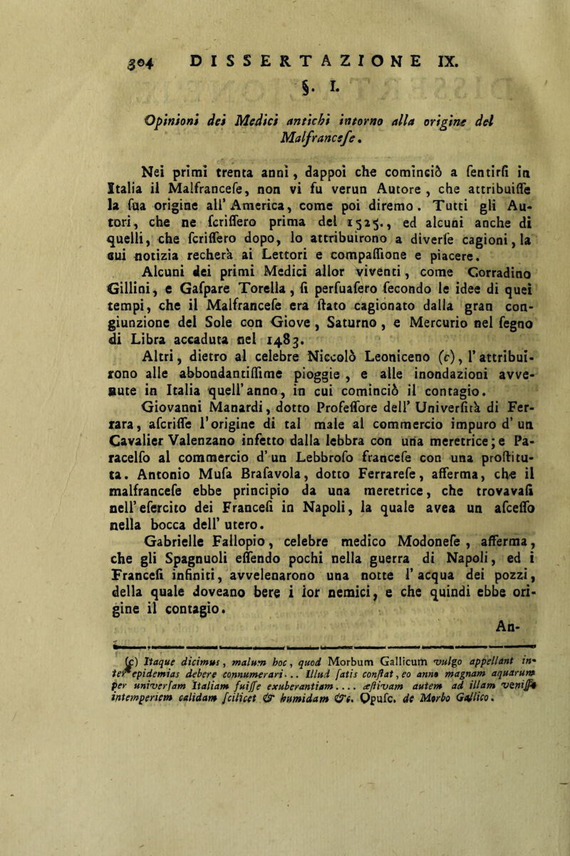 §. I. Opinion» dei Medici antichi intorno alla origine del Malfrance/e, Nei primi trenta anni, dappoi che cominciò a fentirfi la Italia il Malfrancefe, non vi fu verun Autore , che attribuiife la fua origine all’America, come poi diremo. Tutti gli Au- tori, che ne fcriffero prima del 152^., ed alcuni anche di 4juelli, che fcriffero dopo, lo attribuirono a diverfe cagioni, la Gui notizia recherà ai Lettori e compaffione e piacere. Alcuni dei primi Medici allor Viventi, come Corradino Gìllini, e Gafpare Torcila, ii perfuafero fecondo le idee di quei tempi, che il Malfrancefe era lìato cagionato dalla gran con- giunzione del Sole con Giove, Saturno, e Mercurio nel fegno di Libra accaduta nel 1483. Altri, dietro al celebre Niccolò Leoniceno (c), l’attribui- rono alle ahbondantiffime pioggie , e alle inondazioni avve- nute in Italia 'quell’anno, in cui cominciò il contagio. Giovanni Manardi, dotto Profeffore deli’ Univerfitk di Fer- rara, afcriffe l’origine di tal male ai commercio impuro d’un Cavalier Valenzano infetto dalla lebbra con uria meretrice ; e Pa- racelo al commercio d’un Lebbrofo francefe con una prodi tu- ta. Antonio Mufa Brafavola, dotto Ferrarefe, afferma, che il malfrancefe ebbe principio da una meretrice, che trovava!! oeirefercito dei Franceli in Napoli, la quale avea un afceffo nella bocca dell’utero. Gabrielle Failopio, celebre medico Modonefe , afferma, che gli Spagnuoli effendo pochi nella guerra di Napoli, ed i Franceli infiniti, avvelenarono una notte l’acqua dei pozzi, della quale doveano bere i ior nemici, e che quindi ebbe ori- gine il contagio. An- fc) Ttaque dicimus, malnm hoc, quod Morbum Gallìcum vulgo appellant in* ie^epidemias debere connumerari... litui fatis conflat, eo anm magnam aquarur» per uni’verfam Italiam fuijfe exuberantiam afti'vam auìem ad ili am venijpt ifitemperiem calidam fciiicet & humidam Qpufe. de Morbo Gaelico»