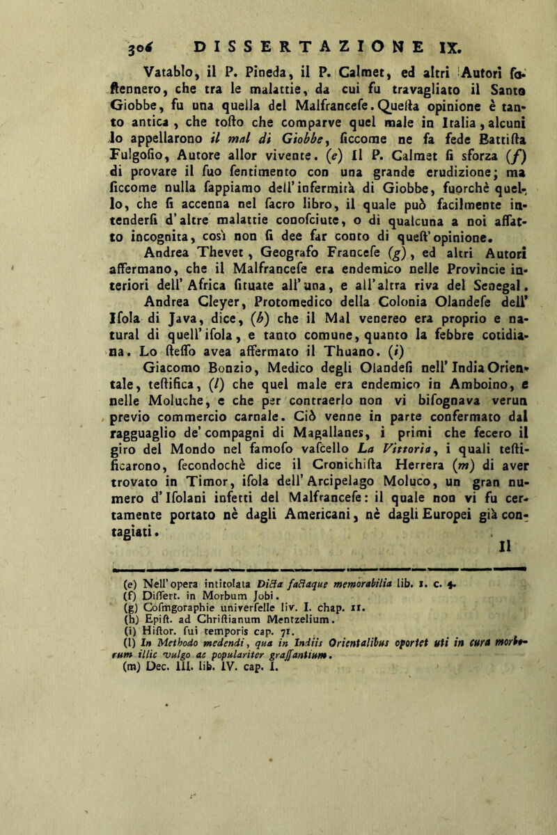 Vatablo, il P. Pineda, il P. Caltnet) ed altri 'Autori fo.' tennero, che tra le malattie, da cui fu travagliato il Santo Giobbe, fu una quella del Maifrancefe.Quella opinione è tan- to antica , che todo che comparve quel male in Italia, alcuni io appellarono i7 mal di Giobbe y fìccome ne fa fede Batti da Fulgofio, Autore allor vivente, (e) Il P. Calmet fi sforza [f) di provare il Tuo fentimento con una grande erudizione; ma ficcome nulla Tappiamo dell’infermità di Giobbe, fuorché quel- lo, che fi accenna nel facro libro, il quale può facilmente in- tenderli d’altre malattie conofciute, o di qualcuna a noi affat- to incognita, cosi non fi dee far conto di qued’opinione. Andrea Thevet, Geografo Francefe (g), ed altri Autori affermano, che il Malfrancefe era endemico nelle Provincie in- teriori deir Africa fituate all’una, e all’altra riva del Senegal. Andrea Cleyer, Protomedico della Colonia Olandefe deli* Ifola di Java, dice, {h) che il Mal venereo era proprio e na- turai di quell’ifola, e tanto comune, quanto la febbre cotidia- na. Lo deffo avea affermato il Thuano. (/) Giacomo Ronzio, Medico degli Oiandefi nell’IndiaOrien* tale, tedifìca, (/) che quel male era endemico in Amboino, e nelle Moluche, e che per contraerlo non vi bifognava verun / previo commercio carnale. Ciò venne in parte confermato dal ragguaglio de’compagni di Magallanes, i primi che fecero il giro del Mondo nel famofo vafcello La Vittoria y i quali tedi- ficarono, fecondochè dice il Cronichida Herrera (rn) di aver trovato in Timor, ifola dell’Arcipelago Moluco, un gran nu- mero d’Ifolani infetti del Malfrancefe: il quale non vi fu cer- tamente portato nè dagli Americani, nè dagli Europei già con- tagiati . Il (e) Nell’opera intitolata Di£ìa fadaque memorabilìa lib. i. c. (f) Diflert. in Morbum Jobi. (g) Cofmgoraphie unirerfelle liv. I. chap. ii. (hj Epift. ad Chriftianum Mentzelium. (i) Hiftor. fui temporis cap. 71. (l) In Methodo medendi, qua in Indiìs Oricntalìbus oporitt uti in CUtA tHorbt^ rum il tic 'Vulgo ac populariter grajfanUum.