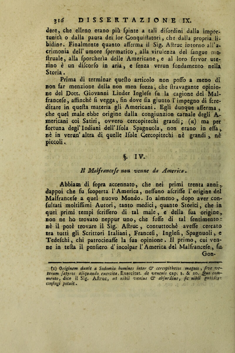 dere, che elleno erano più fpinte a tali difordini dalla impor- tunit'a 0 dalla paura dei lor Gonquilhtori, che dalla propria li- bidine. Finalmente quanto afferma il Sig. Ahrac intorno ali’a- crìmonia dell’umore fpermatico, alla virulenza del fangue ma- ftruale, alla fporcheria delle Americane, e al loro ferver ute- rino è un difeorfo in aria, e fenza verun fondamento nella Storia. Prima di terminar quefto articolo non pofTo a meno di non far menzione della non men Tozza, che ftravagante opinio- ne del Dott., Giovanni Linder Inglefe fu la cagione del Mal- francefe, affinchè fi vegga, hn dove fia giunto l’impegno di fcre- ditare in quefta materia gli Americani. Egli dunque afferma , che quel male ebbe origine dalla congiunzion carnale degli A- mericani eoi Satiri, ovvero cercopitechi grandi; (2) ma per fortuna degl’indiani deirifola Spagnuola, non erano in eda,. pè in verna’ altra di quelle Xfole Cercopitechi nè grandi y nè piccoli.. §. IV. il Malfrancefe non. vanne da America ». Abbiatn di fopra accennato, che nei primi trenta anni,, dappoi che fu (coperta l’America, neffiino aferidè l’origine del Malfrancefe a quel nuovo Mondo. Io almeno , dopo aver con- fultati moltiffimi Autori, tanto medici, quanto Storici, che in quei primi tempi fcriffero di tal male, e della fua origine, non ne ho trovato neppur uno, che foffe dì tal fentimento: nè il potè trovare il Sig, Aftruc , contuttoché aveffe cercato tra tutti gli Scrittori Italiani, Francefi, Inglefi, Spagnuoli, e Tedefchi, chi patrocinaffe la fua opinione. Il primo, cui ven- ne in tefla il penfìero d’incolpar i’America, del Malfrancefe, fu Gon- (z) Onginem duxit a Sodomìa homines inter cercopithecos magnos , five terum. fatyros aliquando esercita. de. venenis cap. 1-. & io. Qd^o com^ •mento y dice il Sig. Aftruc, nt nikil •va/iiuf CT al^farditts, (ic nihil pitti.diifs confinai potait.»