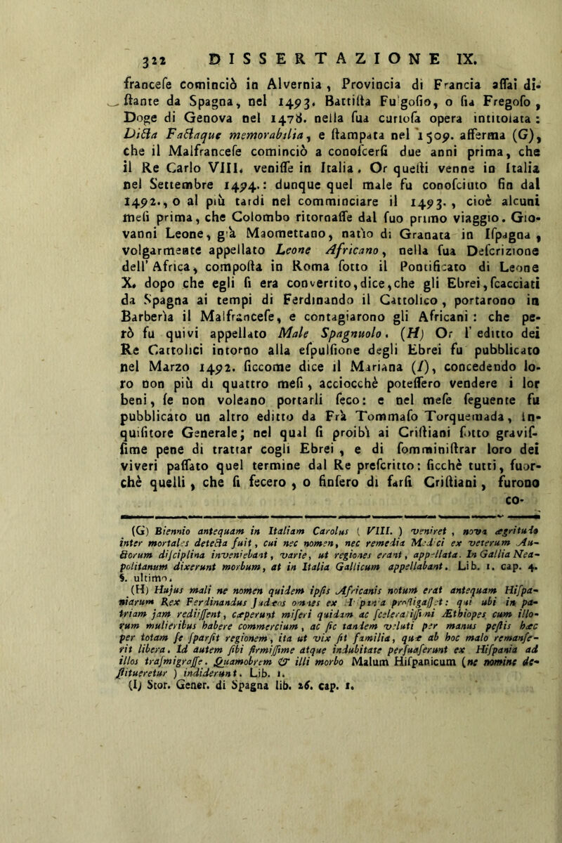 francefe cominciò in Alvernia , Provincia di Francia affai di- ftante da Spagna, nel 145>3. Battilta Fu gofio, o fu Fregofo , Doge di Genova nel 1478. nella Tua curiofa opera intitolata : Di6ia Fa6laquc memorabtlia ^ e ftampata nel 1505>. afferma (G), che il Maifrancefe cominciò a conofcerfì due anni prima, che il Re Cario Vili, veniffe in Italia. Or quelli venne in Italia nel Settembre 14^4. : dunque quel male fu conofciuto fin dal 1492., o al ptù tardi nel comminciare il 1493*) cioè alcuni ttiefì prima, che Colombo ritoroaffe dal fuo primo viaggio. Gio- vanni Leone, g’k Maomettano, natio di Granata in Ifpagna , volgarmente appellato Leone Africano ^ nella fua Defcrizione dell’Africa, comporta in Roma fotto il Pontificato di Leone X* dopo che egli fi era convertito,dice,che gli Ebrei,fcacciatì da Spagna ai tempi di Ferdinando il Cattolico , portarono in Barberia il Maifrancefe, e contagiarono gli Africani : che pe- rò fu quivi appellato Male Spagnuolo, (H) Or f editto dei Re Cattolici intorno alla efpulfione degli Ebrei fu pubblicato nel Marzo 1492. ficcome dice il Mariana (/), concedendo lo. ro non piu di quattro mefi , acciocché poteffero vendere i lor beni, fé non voleano portarli feco: e nel mefe feguente fu pubblicato un altro editto da Fra Tommafo Torquemada, In- quifitore Generale; nel qua! fi proibii ai Crirtiani fitto gravif- fime pene di trattar cogli Ebrei , e di fomminirtrar loro dei viveri paffato quel termine dal Re prefcritto: ficchè tutti, fuor- ché quelli , che fi fecero , o fìnfero di fard Crirtiani, furono co- (G) Biennio antequam in Italiam Carolus [ Vili. ) 'venirci , novn argritui» inter mortales deteBa fuit, cui nec nomen^ nec remedia Med ci ex veterum .Au~ &orum dijcìplina ini/enr ebani, 'varie, ut regiones crani, app-llata. In Gallia Nea- poliianunt dixeruni morbum, ai in Italia Gallicum appellabani, Lìb. i. cap. 4. S. ultimo. (H) tìujus mali ne nomen quidem ìpfis Africanis noium crai antequam Hifpa- niarum Bex Ferdinandus Judtns omnes ex -I pin a pr^fJigaJJ-t : qui ubi in pa^ triam jam rediiffent, Cceperunt miferi quidam ac /celerà;ijjì ni JEthiopes cum ilio- rum mulieribus habere commercium, ac fic taniem •veluti per manus peflis h<cc per toiam fe fparfit regionem, ita ut 'vix ftt familia, qu^ ab hoc malo remanfe'- rii libera, Id autem fibi firmijftme atque indubitate perfuaferunt ex Hifpania ad illos trafmigrajfe. i^uamobrem illi morbo Malutn Hifpanicum (w nomine de- Jìitueretur ) indiderunt, Lib. i. (Ij Scor. Getter, di Spagna lib. ^6, cap. 1.