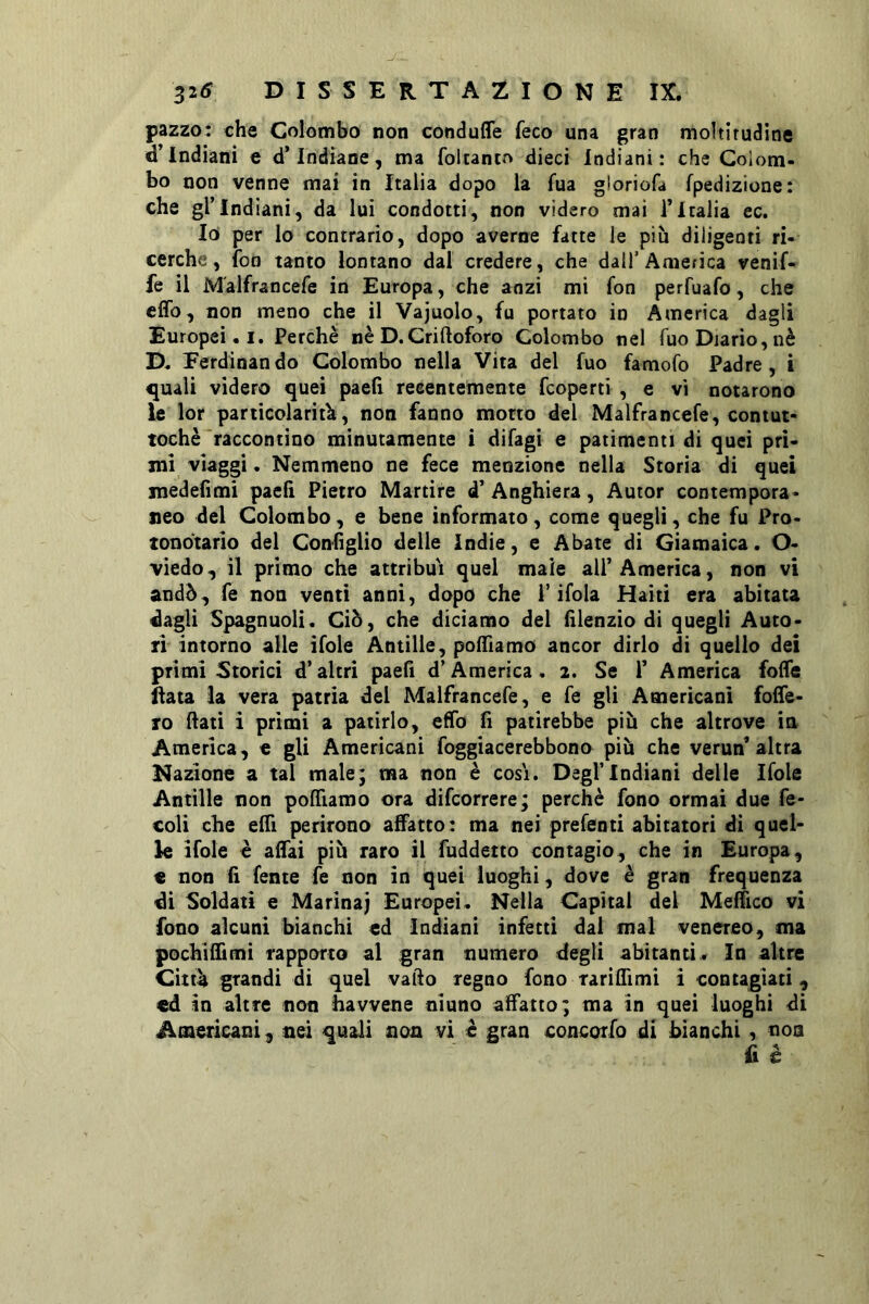 pazzo: che Colombo non conduffe feco una gran moltlrudine d’indiani e d’indiane, ma foitanto dieci Indiani: che Colom- bo non venne mai in Italia dopo la fua gloriofa fpedizione: che gl’indiani, da lui condotti, non videro mai l’Italia ec. Io per lo contrario, dopo averne fatte le più diligenti ri- cerche, fon tanto lontano dal credere, che dall’America venif- fe il M'alfrancefe in Europa, che anzi mi fon perfuafo, che cffo, non meno che il Vajuolo, fu portato io America dagli Europei. I. Perchè nè D. Criftoforo Colombo nel Tuo Diario, nè D. Ferdinando Colombo nella Vita del fuo famofo Padre, i quali videro quei paelì recentemente feoperti , e vi notarono le lor particolarità, non fanno morto del Malfrancefe, contut- toché 'raccontino minutamente i difagi e patimenti di quei pri- mi viaggi. Nemmeno ne fece menzione nella Storia di quei medefimi paeli Pietro Martire d’ Anghiera, Autor contempora- neo del Colombo, e bene informato, come quegli, che fu Pro- tondtario del Confìglio delle indie, e Abate di Giamaìca. O- viedo, il primo che attribuì quel male all’America, non vi andò, fe non venti anni, dopo che l’ifola Haiti era abitata dagli Spagnuoli. Ciò, che diciamo del filenzio di quegli Auto- ri intorno alle ifole Antille, polTiamo ancor dirlo di quello dei primi Storici d’altri paefi d’America. 2. Se 1’ America fofle ^au la vera patria del Malfrancefe, e fe gli Americani folTe- fo (lati ì primi a patirlo, elfo fì patirebbe più che altrove in America, e gli Americani foggiacerebbono più che verun’altra Nasone a tal male; ma non è cosi. Dagl’Indiani delie Ifole Antille non poffiamo ora difeorrere; perchè fono ormai due fe- coli che eflì perirono affatto: ma nei prefenti abitatori di quel- le ifole è affai più raro il fuddetto contagio, che in Europa, « non fi fante fe non in quei luoghi, dove è gran frequenza di Soldati e Marina} Europei. Nella Capitai del Meffico vi fono alcuni bianchi ed Indiani infetti dai mal venereo, ma pochiffimi rapporto al gran numero degli abitanti. In altre Citt^ grandi di quel vado regno fono Tariffimi ì contagiati , ed in altre non havvene ninno affatto; ma in quei luoghi di Americani, nei quali non vi è gran concorfo di bianchi , nou fi è