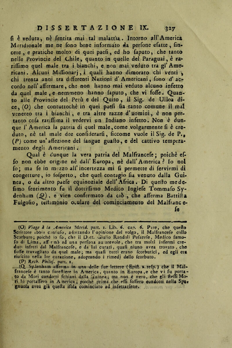 fi c veduta, nè fentita mai tal malattìia . Intorno all’America Meridionale me ne fono bene informato da perfone cfaite, fin- ceie , e pratiche molto di quei paefì, ed ho faputo, che tanto nelle Provincie dei Chile, quanto in quelle del Paraguai, è ra* rilTimo quel male tra i bianchi, e non mai veduto tra gl’Ame- ricani. Alcuni MilTionarj, i quali hanno dimorato chi venti ^ chi trenta anni tra differenti Nazioni d’Americani, fono d’acf cordo nell’affermare, che non hanno mai veduto alcuno infetto da quel male , e nemmeno hanno faputo, che vi foffe. Quan- to alle Provincie del Perù e del Quito, il Sig. de Ulloa di- ce, (O) che contuttoché in quei paefì fìa tanto comune il mal venereo tra i bianchi, e tra altre razze d’uomini, è non per- tanto cofa rariffima il vedervi un Indiano infetto. Non è dun- que r America la patria di quel male,come volgarmente fi è cre- duto, nè tal male dee confiderarfi, ficcome vuole il Sig. de P., (P) come un’affezione del iangue guado, e del cattivo tempera- mento degli Americani. Qual è dunque la vera patria del Malfrancefe; poiché ef- fo non ebbe origine nè dall’Europa, nè dall’America? Io noi fo; ma fe in mezzo all’incertezza mi fi permette di fervirmi di congetture, io lofpetto, che quel contagio fia venuto dalla Gui- nea, o da altro paefe equinoziale dell’Africa. Di quedo mede- fimo fentimento fu il doitilfimo Medico loglefe Tommafo Sy- denham (^), e vien confermato da ciò , che afferma Battifla Fulgofio, teitimonio oculare del cominciameoto del Malfrance- fe (O) Viage à la America Merid. part. i. Lib. 6. cap. 6. Pare, che quefta Scrircore abbia conKufo, adottando l’opinione del volgo, il Malfrancefe collo Scorbuto; poiché io fo, che il D itt. viiuiio Rondoli Pefarefe, Medico famo- fo di Lima, aff rnò ad una perfona autorevole, che tra molti infermi cre- duti infetti dal Malfrancefe, e da lui curati, quali niuno avea trovato, che folle travagliato da quel male; ma quafi tutti erano fcorbutici, ed egli er» riufeito nella lor curazione, adoprando i rimedj dello feorbuto. (P) Kcch. Philof. pan. i. iQ. SyJenham afferma in una -delle fue lettere ( Epift. x. refp. ) che il Mal- francefe è tanto foreftiere in America, quanto in Europa,e che vi fu porta- to da Mori condotti fchiavi dalla (iainea ; ma non è vero, che gli fteffi Mo- ri Io portaffèrò in America ; poiché prima che effi foffero Condotti nella Spa* gnuola avea già quella tfola cominciato ad infettarfene.