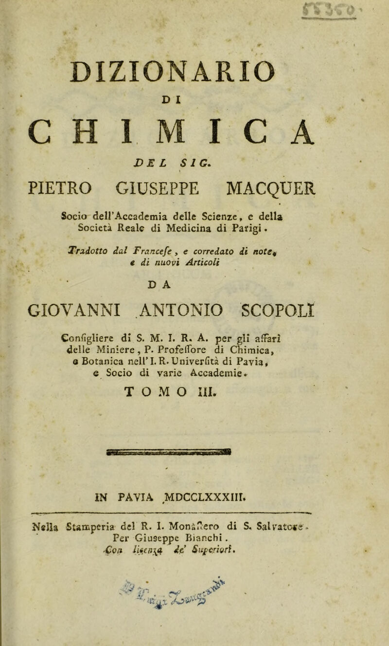 DIZIONARIO D I CHIMI : c a DEL S1G. PIETRO GIUSEPPE MACQUER Socio dell’Accademia delle Scienze, e della Società Reale di Medicina di Parigi. Tradotto dal Francefe , e corredato di note* e di nuovi Articoli D A GIOVANNI ANTONIO SCOPO!! Consigliere dì S. M. I. R. A. per gli affari delle Miniere , P. Profeffbre di Chimica, q Botanica nell’I.R.Univerfità di Pavia, e Socio di varie Accademie» T O M O III. IN PAVIA MDCCLXXXIH. # Nella Stamperia del R. I. Moni -ero di S. Salvato*?. Per Giuseppe Bianchi. ■Con de.’ Superiori. &tn k