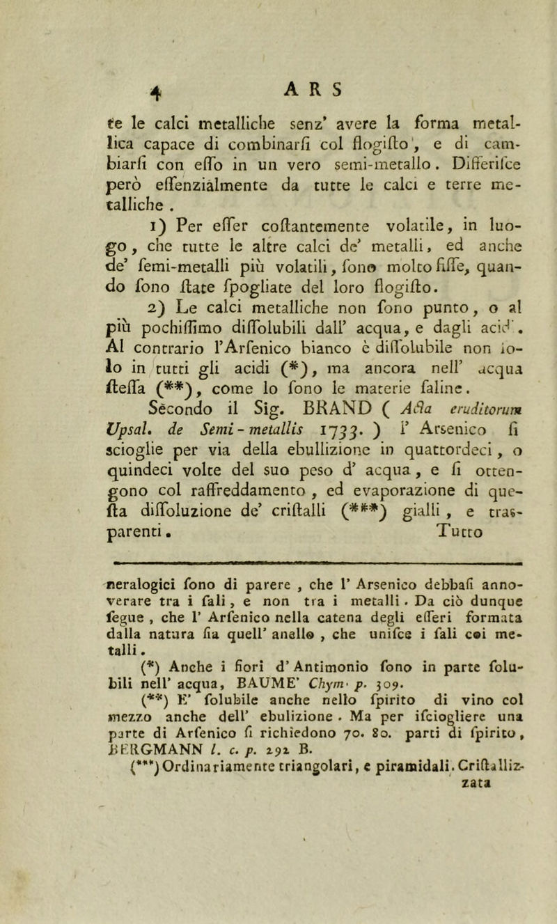 te le calci metalliche senz’ avere la forma metal- lica capace di combinarli col flogifto, e di cam- biarli con elfo in un vero semi-metallo. Differifce però effenzialmente da tutte le calci e terre me- talliche . 1) Per effer collantemente volatile, in luo- go, che tutte le altre calci de’ metalli, ed anche de’ femi-metalli più volatili, fono molto fide, quan- do fono Hate fpogliate del loro flogifto. 2) Le calci metalliche non fono punto, o al più pochilfimo dilTolubili dall’ acqua, e dagli acid'. Al contrario l’Arfenico bianco è diiìolubile non io- io in tutti gli acidi (* *), ma ancora nell’ acqua flefla (** (***)), come lo fono le materie faline. Secondo il Sig. BRAND ( Afla eruditomi* Upsal. de Semi - metallis 1733. ) ^ Arsenico lì scioglie per via della ebullizione in quattordeci, o quindeci volte del suo peso d’ acqua, e lì otten- gono coi raffreddamento , ed evaporazione di que- lla dilfoluzione de’ criffcalli gialli , e tras- parenti . Tutto reralogici fono di parere , che 1’ Arsenico debbafi anno- verare tra i Tali , e non tra i metalli . Da ciò dunque fegue , che 1’ Arfenico nella catena degli elferi formata dalla natura fi a quell’ anello , che unifce i fiali coi me- talli . (*) Anche i fiori d’ Antimonio fono in parte folu- bili nell’ acqua, BAUME’ Chym• p. 309. (**) E’ folubile anche nello fpirìto di vino col mezzo anche dell’ ebulizione . Ma per ificiogliere una parte di Arfenico fi richiedono 70. 80. parti di fipirito, JiEllGMANN /. c. P. 191 B. (***)Ordinariamente triangolari, e piramidali. Crifhlliz- zata