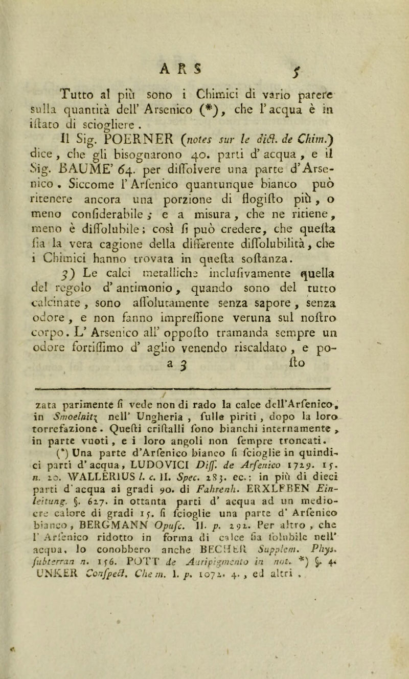S Tutto al piu sono i Chimici di vario parete sulla quantità dell’ Arsenico (* *), che l’acqua è in iliaco di sciogliere . Il Sig. POERNER (notes sur le diti, de Chini.') dice , che gli bisognarono 40. parti d’ acqua , e il Sig. BAU ME’ 64. per diffoivere una parte d’Arse- nico . Siccome l’Arfenico quantunque bianco può ritenere ancora una porzione di flogifto più, o meno conlìderabile ,* e a misura, che ne ritiene, meno è dilfolubile ; così lì può credere, che quelta lia la vera cagione della differente diffolubilità > che i Chimici hanno trovata in quella solìanza. Le calci metalliche inclufivamente quella del regolo d’antimonio, quando sono del tutto calcinate , sono aflolutamente senza sapore , senza odore , e non fanno impreflìone veruna sul noltro corpo. L’ Arsenico ali’ oppollo tramanda sempre un odore fortiffimo d’ aglio venendo riscaldato , e po- a 3 Ilo / zata parimente fi vede non di rado la calce dell’Arfenico, in Smoelnit{ nell’ Ungheria , Tulle piriti , dopo la loro torrefazione . Quelli criftalli fono bianchi internamente , in parte vuoti, e i loro angoli non Tempre troncati. (*) Una parte d’Arfenico bianco fi feioglie in quindi- ci parti d’acqua, LUDOVICI Dijf. de Arfenico 1719. ij. n. 10. WALLEltlUS /. c. II. Spec. iSj. ec.; in più di dieci parti d'acqua ai gradi 90. di Fahrenh. ERXLFBEN Ein- leitung. §• 617. in ottanta parti d’ acqua ad un medio- ere calore di gradi 1 f. fi feioglie una parte d' Arfenico bianco, BERGMANN Opufc. II. p. 191. Per altro , che 1’ Arfenico ridotto in forma di calce fia folli bile nell’ acqua, lo conobbero anche BECHhU Supplcm. Phys. fubterran n. i f6. POTI' de Airi pigmento in not. *) 4* UNKER Confpecl. Che m. 1. p. 107e. 4., ed altri ,