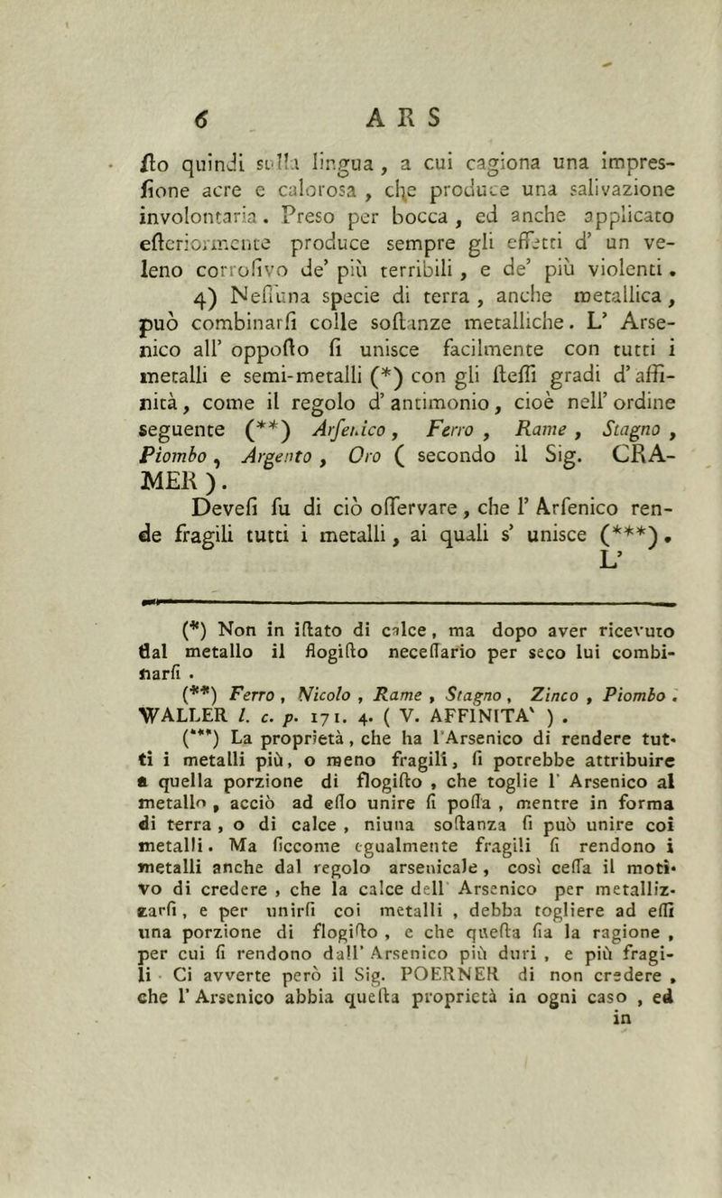 ilo quindi sulla lingua , a cui cagiona una impres- sone acre e calorosa , clip produce una salivazione involontaria. Preso per bocca , ed anche applicato eftcriormence produce sempre gli effetti d’ un ve- leno corrofivo de’ più terribili , e de’ più violenti. 4) Nefiuna specie di terra, anche metallica, può combinarli colle sofl inze metalliche. L’ Arse- nico all’ oppofto fi unisce facilmente con tutti i metalli e semi-metalli (*) con gli fteffi gradi d’affi- nità, come il regolo d’antimonio, cioè nell’ordine seguente (**) Arfeiùco, Ferro , Rame , Stagno , Piombo , Argento , Oro ( secondo il Sig. CRA- MER ). Devefi fu di ciò oflervare, che 1’ Arfenico ren- de fragili tutti i metalli, ai quali s’ unisce (***). L’ (*) Non in illato di calce, ma dopo aver ricevuto tìal metallo il flogifto necelTario per seco lui combi- narfi . (**) Ferro , Nicolo , Rame , Stagno , Zinco , Piombo . WALLER l. c. p. 171. 4. ( V. AFFÌNITA' ) . (***) La proprietà, che ha l’Arsenico di rendere tut- ti i metalli più, o meno fragili, fi potrebbe attribuire a. quella porzione di flogifto , che toglie 1’ Arsenico al metallo , acciò ad elio unire fi polla , mentre in forma di terra , o di calce , niuna softanza fi può unire coi metalli. Ma ficcome egualmente fragili fi rendono i metalli anche dal regolo arsenicale , così cella il moti- vo di credere , che la calce dell Arsenico per metalliz- tarli, e per unirli coi metalli , debba togliere ad elfi una porzione di flogifio , e che quella fia la ragione , per cui fi rendono dall’ Arsenico più duri , e più fragi- li Ci avverte però il Sig. POERNER di non credere , che l’Arsenico abbia quella proprietà in ogni caso , ed