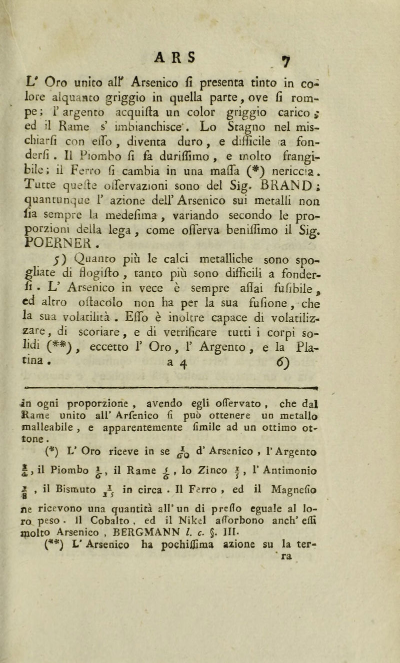 L* * (**) Oro unito all* Arsenico fi presenta tinto in co- lore alquanto griggio in quella parte, ove fi rom- pe ; l’argento acquitta un color griggio carico £ ed il Rame s imbianchisce*. Lo Stagno nel mis- chiarli con elio , diventa duro, e difficile a fon- derli . Il Piombo fi fa duriffimo , e molto frangi- bile; il Ferro li cambia in una matta (*) nericca. Tutte quelle olfervazioni sono del Sig. BRAND ; quantunque 1’ azione dell’Arsenico sui metalli non fia sempre la medefima , variando secondo le pro- porzioni della lega , come oflerva beniffimo il Sig. POERNER. 5) Quanto più le calci metalliche sono spo- gliate di tìogitto , tanto più sono difficili a fonder- li • L’ Arsenico in vece è sempre aliai fufibile, ed altro ottacolo non ha per la sua fufione , che la sua volatilità . Etto è inoltre capace di volatiliz- zare , di scoriare, e di vetrificare tutti i corpi so- lidi f eccetto 1’ Oro, 1’ Argento , e la Pla- tina . a 4 6) in ogni proporzione , avendo egli ofTervato , che dal Rame unito all’ Arfenico fi può ottenere un metallo malleabile , e apparentemente limile ad un ottimo ot- tone . (*) L’ Oro riceve in se d’ Arsenico , 1’ Argento £, il Piombo i., il Rame £ , lo Zinco j, l’Antimonio J , il Bismuto in circa • Il Ferro , ed il Magnefio ne ricevono una quantità all’un di predo eguale al lo- ro peso. Il Cobalto, ed il Nikel aflorbono aneli’ elfi molto Arsenico , BERGMANN l. c. §. III- (**) L' Arsenico ha pochiflìma azione su la ter- * ra