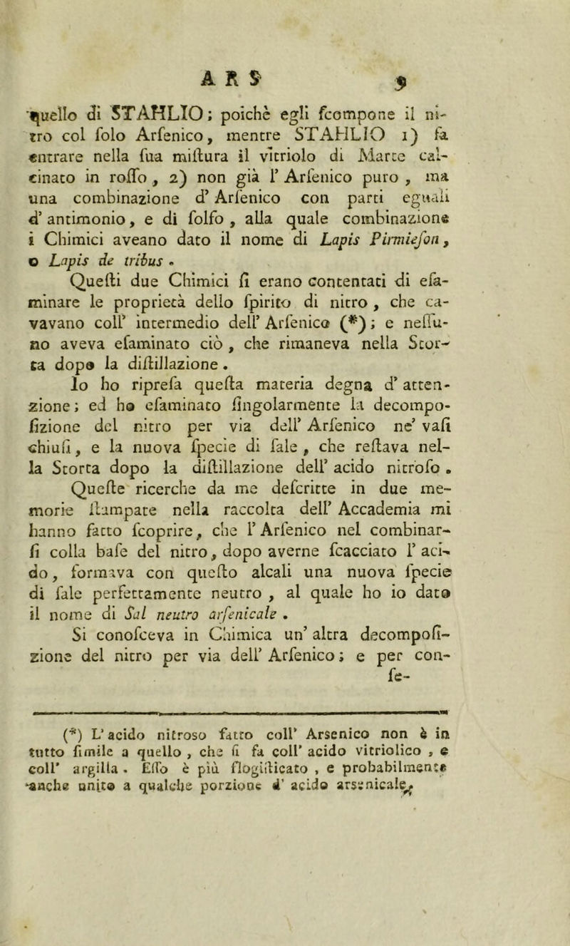 A Pi S' 3> quello dì STAHLIO; poiché egli fcompone il ni- tro col folo Arfenico, mentre STAHLIO 1) la entrare nella l'uà miilura il vicriolo di Marce cal- cinato in rodo , 2) non già 1’ Arfenico puro , ma una combinazione d’Arfenico con parti eguali d’ antimonio, e di folfo , alla quale combinazione i Chimici aveano dato il nome di Lapis Pirmiefon, o Lapis de tribus . Quelli due Chimici fi erano contentati di efa- minare le proprietà dello fpirito di nitro , che ca- vavano colf intermedio dell’Arfenico (*); e nellu- no aveva efaminato ciò , che rimaneva nella Scor- ca dopo la diilillazione. lo ho riprefa quella materia degna d’atten- zione ; ed ho efaminato fingolarmente li decompo- fizione del nitro per via delf Arfenico ne’ vali chiull, e la nuova fpecie di fale , che rellava nel- la Storta dopo la diilillazione delf acido nitrofo. Quelle ricerche da me defcritte in due me- morie llampate nella raccolta delf Accademia mi hanno fatto fcoprire, che f Arfenico nel combinar- li colla bafe del nitro, dopo averne fcacciato f aci- do , formava con quello alcali una nuova fpecie di l'ale perfettamente neutro , al quale ho io dato il nome di Sai neutro arsenicale . Si conofceva in Chimica un’ altra decompofi- zionc del nitro per via delf Arfenico ; e per cori- fe- (*) L’acido nitroso fatto coll’ Arsenico non è in tutto fimile a quello , che il fa coll’ acido vitriolico , e coll* argilla . Elfo è più flogiilicato , e probabilmente •anche unito a qualche porzione d’ acido arsenicale^