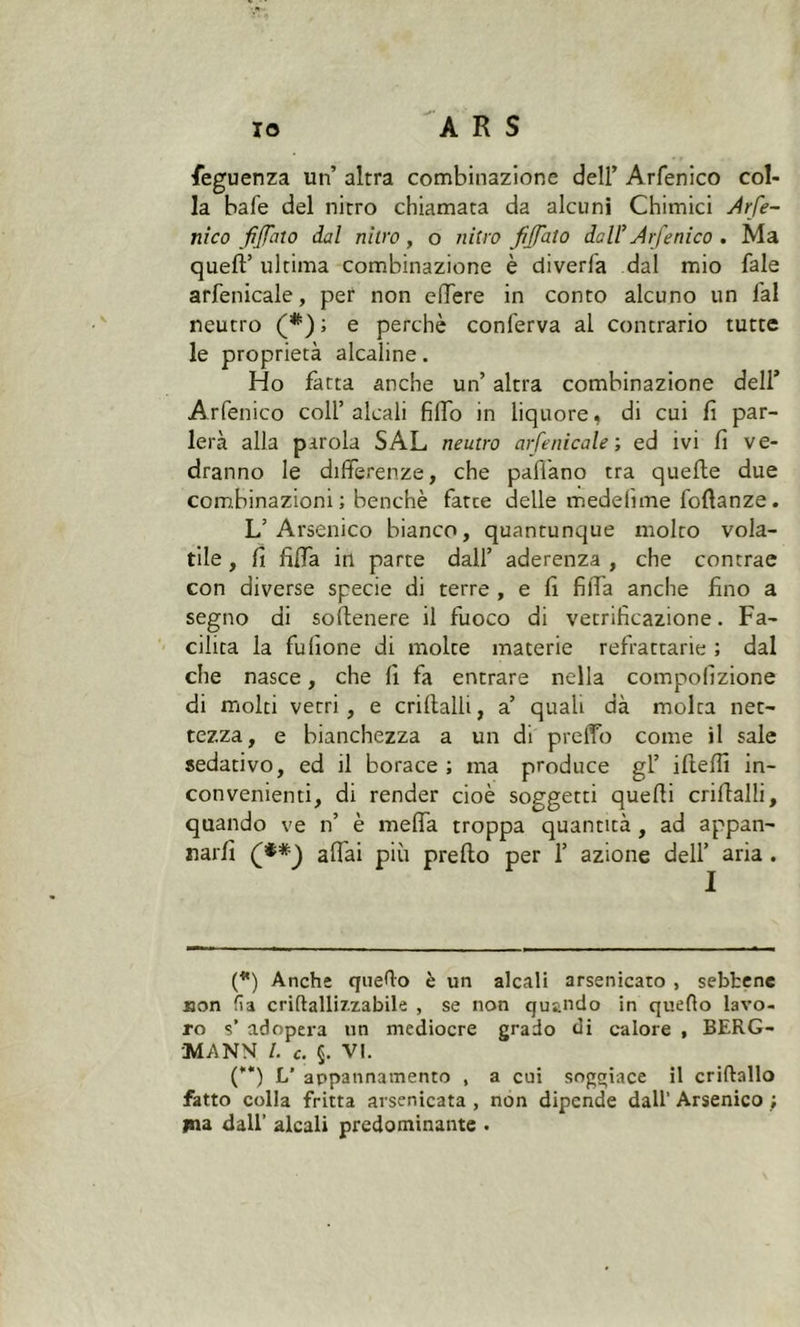 feguenza un’ altra combinazione dell’ Arfenico col- la bafe del nitro chiamata da alcuni Chimici Arfe- nico fiffato dal nitro, o nitro fi fato dell* Arfenico . Ma quell’ ultima combinazione è diverfa dal mio fale arfenicale, per non elTere in conto alcuno un fai neutro (*) ; e perchè conferva al contrario tutte le proprietà alcaline. Ho fatta anche un’ altra combinazione dell’ Arfenico coll’alcali filfo in liquore, di cui lì par- lerà alla parola SAL neutro arfenicale-, ed ivi lì ve- dranno le differenze, che paffano tra quelle due combinazioni; benché fatee delle mede lì me follanze. L’Arsenico bianco, quantunque molto vola- tile , lì filfa in parte dall’ aderenza , che contrae con diverse specie di terre , e lì filTa anche fino a segno di sollenere il fuoco di vetrificazione. Fa- cilita la fufione di molte materie refrattarie ; dal che nasce, che fi fa entrare nella compofìzione di molti vetri, e criflalli, a’ quali dà molta net- tezza, e bianchezza a un di preffò come il sale sedativo, ed il borace ; ma produce gl’ iftelfi in- convenienti, di render cioè soggetti quelli criflalli, quando ve n’ è méfia troppa quantità , ad appan- narli (**) affai più prello per 1’ azione dell’ aria . (*) Anche quello è un alcali arsenicato , sebbene «on fia crittallizzabile , se non quando in quello lavo- ro s’ adopera un mediocre grado di calore , BERG- 'M.ANN /. c. §. VI. ('*) L’ appannamento , a cui soggiace il criftallo fatto colla fritta arsenicata , non dipende dall' Arsenico ; ma dall’ alcali predominante .