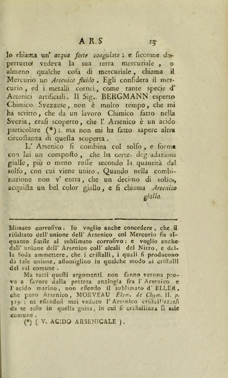 *5 lo chiama un* acqua forte coagulata ; c ficcome dap- pertutto* vedeva la sua terra mercuriale , o almeno qualche cola di mercuriale, chiama il Mercurio un Arsenico fluido . Egli confiderà il mer- curio , ed i. metalli cornei, come tante specie d’ Arsenici artificiali. Il Sig.. BERGMANN esperto Chimico Svezzese, non è molto tempo, che mi ha scritto, che da un lavoro Chimico fatto nella Svezia, erafi scoperto, che 1’ Arsenico è un acido particolare (*) ; ma non mi ha fatto sapere altra circoftanza di quella scoperta . L’ Arsenico fi combina col solfo , e form* con lui un comporto , che ha certe- degradazioni gialle, piti o meno rode secondo la quantità dal solfo, con cui viene unito. Quando nella combi- nazione non v’ entra, che un decimo di solfo», acquitta un bel color giallo, e fi chiama Arsenico blimato corrofivo . Iò voglio anche concedere, che il riluttato dell’unione dell’ Arsenico col Mercurio fa al- quanto limile al sublimato corrofivo ; e voglio anche dall’ unione dell’ Arsenico coll’ alcali del Nitro, e del- la Soda ammettere, che i criftalli, i quali fi producono da tale unione, aflomiglino in qualche modo ai trillali! del sai comune . Ma tutti quelli argomenti non fanno veruna pro- va a favore dalla pretesa analogia fra 1’ Arsenico e l’acido marino, non efiendo il sublimato d’ ELLER, che puro Arsenico, MORVEAU Elem. de Chym. II. p. 3 r j>. ; nè efiendofi mai veduto l’Arsenico criftalEzzjtfi da se solo in quella guisa, in cui fi crirtailiaza ii *aie comune .