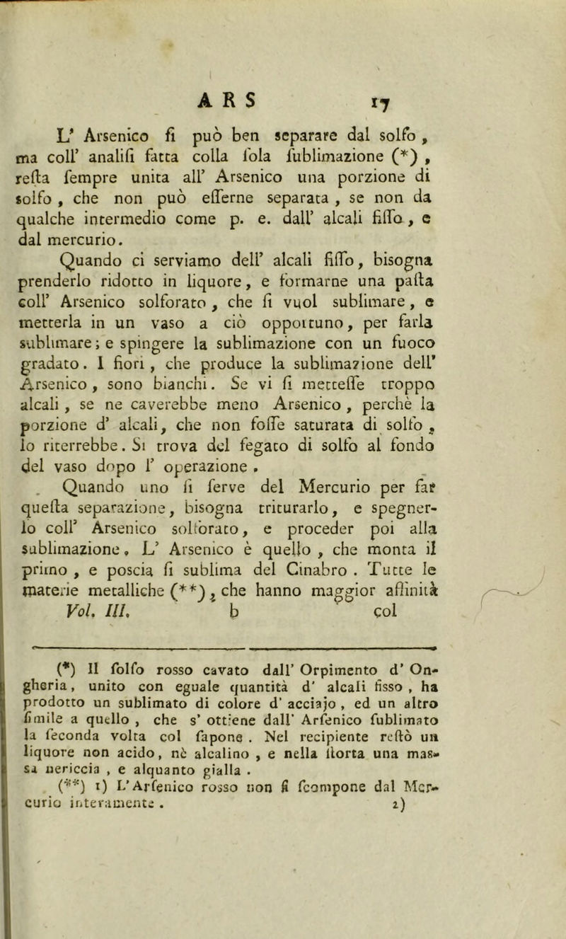 I ARS 17 U Arsenico fi può ben separare dal solfo , ma coll’ analifi fatta colla loia fublimazione (*) , refla fempre unita all’ Arsenico una porzione di solfo , che non può efferne separata , se non da qualche intermedio come p. e. dall’ alcali filTo, e dal mercurio. Quando ci serviamo deli’ alcali fidò, bisogna prenderlo ridotto in liquore, e formarne una palla coll’ Arsenico solforato , che fi vuol sublimare, e metterla in un vaso a ciò oppottuno, per farla sublimare ; e spingere la sublimazione con un fuoco gradato. 1 fiori, che produce la sublimazione dell’ Arsenico, sono bianchi. Se vi fi mettelfe troppo alcali , se ne caverebbe meno Arsenico , perchè la porzione d’ alcali, che non folfe saturata di solfo , lo riterrebbe. Si trova del fegato di solfo al fondo del vaso dopo 1’ operazione . Quando uno fi ferve del Mercurio per far quella separazione, bisogna triturarlo, e spegner- lo colf Arsenico solforato, e proceder poi alla sublimazione, L’ Arsenico è quello , che monta il primo , e poscia fi sublima del Cinabro . Tutte le materie metalliche (**) ^ che hanno maggior affinità Voi. IH. ' b ' col (*) Il folfo rosso cavato dall’ Orpimento d’ On- gheria, unito con eguale quantità d’ alcali fisso, ha prodotto un sublimato di colore d’ acciajo , ed un altro limile a quello , che s’ ottiene dall’ Arsenico fublimato la feconda volta col fapone . Nel recipiente redo un liquore non acido, nò alcalino , e nella llorta una mas- sa nericcia , e alquanto gialla . (■*■*) 1) L’Arfenico rosso non fi fcompone dal Mer- curio interamente. 2)