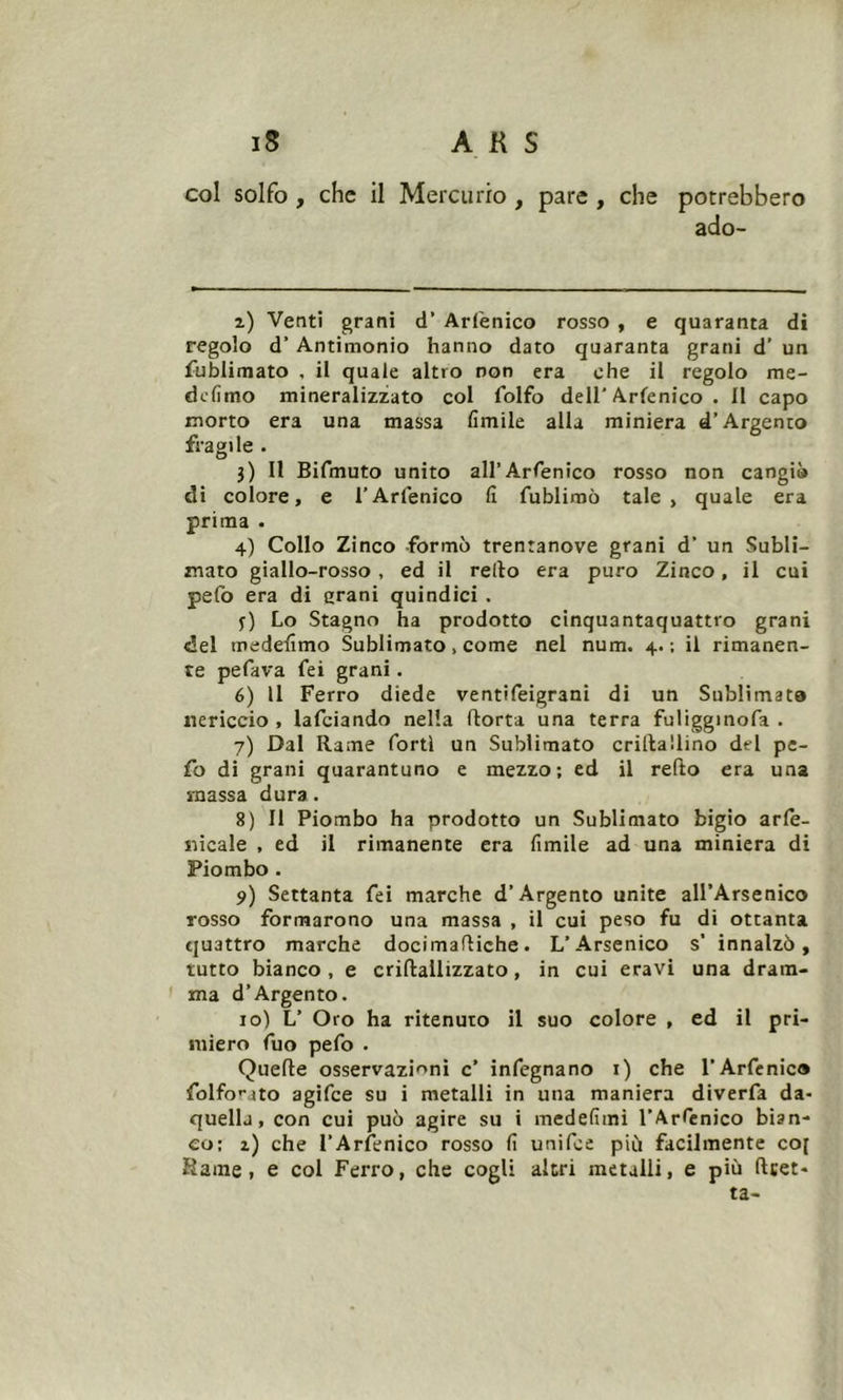 col solfo , che il Mercurio , pare , che potrebbero ado- z) Venti grani d' Arfenico rosso , e quaranta di regolo d’Antimonio hanno dato quaranta grani d’ un fublimato , il quale altro non era che il regolo me- defimo mineralizzato col folfo dell'Arfenico . 11 capo morto era una massa limile alla miniera d’Argento fragile . j) Il Bifmuto unito all’Arfenico rosso non cangi» di colore, e l’Arfenico fi fublimò tale, quale era prima . 4) Collo Zinco formò trentanove grani d’ un Subli- mato giallo-rosso , ed il redo era puro Zinco, il cui pefo era di grani quindici . j) Lo Stagno ha prodotto cinquantaquattro grani del medefimo Sublimato, come nel num. 4.; il rimanen- te pefava fei grani. 6) Il Ferro diede ventifeigrani di un Sublimata nericcio , lafciando nella dorta una terra fuligginofa . 7) Dal Rame forti un Sublimato cridallino del pe- fo di grani quarantuno e mezzo; ed il redo era una massa dura. 8) Il Piombo ha prodotto un Sublimato bigio arfe- nicale , ed il rimanente era fonile ad una miniera di Piombo . 9) Settanta fei marche d’Argento unite all’Arsenico rosso formarono una massa , il cui peso fu di ottanta quattro marche docimadiche. L’Arsenico s’ innalzò, tutto bianco , e cridailizzato, in cui eravi una dram- ma d’Argento. 10) L’ Oro ha ritenuto il suo colore , ed il pri- miero fuo pefo . Quede osservazioni c’ infegnano 1) che l’Arfenico folfo^ato agifce su i metalli in una maniera diverfa da- quellj, con cui può agire su i medefimi l’Arfenico bian- co; 1) che l’Arfenico rosso fi unifce più facilmente co[ Kaone » e col Ferro, che cogli altri metalli, e più fttet- ta-