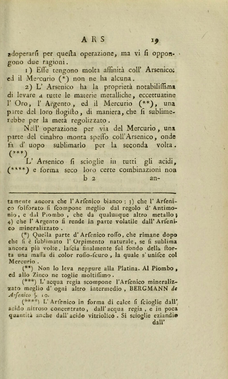 adoperarli per quella operazione, ma vi fi oppon- * * gono due ragioni. i ) Effe tengono molta affinità coll’ Arsenico; cd il Mercurio (*) non ne ha alcuna. 2) L’ Arsenico ha la proprietà notabili (lima di levare a tutte le materie metalliche, eccettuatine 1’ Oro, F Argento, ed il Mercurio (**), una parte del loro tiogillo, di maniera, che fi sublime- rebbe per la metà regolizzato . Neil’ operazione per via del Mercurio, una parte del cinabro monta spello coll’Arsenico, onde fa d’ uopo sublimarlo per la seconda volta (***) L’ Arsenico fi scioglie in tutti gli acidi, (****) e forma seco loro certe combinazioni non b 2 an- ta mente ancora che l’Arfenico bianco; 3) che 1’Arfeni- co folforato fi fcompone meglio dal regolo d’ Antimo- nio, e dal Piombo , che da qualunque altro metallo} 4) che 1’ Argento fi rende in parte volatile dall’Arfeni- co mineralizzato . (*) Quella parte d’Arfenico roflo, che rimane dopo che fi è fiubWmato 1’ Orpimento naturale, se fi sublima ancora più volte, lafcia finalmente fui fondo della (tor- ta una mafia di color roflo-feuro , la quale s’unifce col Mercurio . (**) Non lo leva neppure alla Platina. Al Piombo, ed allo Zinco ne toglie moltifiìmo . (***) L’acqua regia scompone l’Arfenico mineraliz- zato meglio d’ ogni altro intermedio , BERGMANN de Arfenico §. 10. L’ Arfenico in forma di calce fi fcioglie dall’ acido nitroso concentrato, dall’acqua regia , e in poca quantità anche dall’acido vitriolico . Si scioglie eziandi® dall’