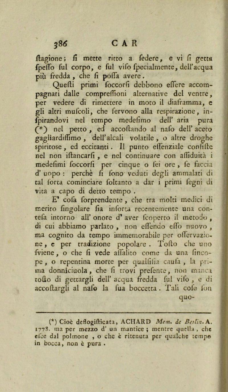 fiagione; fi mette ritto a federe, e vi fi getta fpelfo fui corpo, e fui vifo fpecialmente, dell'acqua più fredda , che fi polla avere. Quelli primi foccorfi debbono eflere accom- pagnari dalle comprelTioni alternative dei ventre, per vedere di rimettere in moto il diaframma, e gli altri mufcoli, che fervono alla respirazione, in- fpirandovi nel tempo medefimo dell’ aria pura (*) nel petto , ed accollando al nafo dell’ aceto gagliardillimo , dell’alcali volatile , o altre droghe spiritose, ed eccitanti. 11 punto ellenziale confitte nel non ittancarfi , e nel continuare con attiduità i medefimi foccorfi per cinque o lei ore , fe faccia d’ uopo : perchè fi fono veduti degli ammalati di tal forca cominciare foltanto a dar i primi legni di vita a capo di detto tempo . E* cola forprendente , che tra molti medici di merito fingolare fia inforca recentemente una con- tefa intorno all’ onore d’ aver fcoperto il metodo , di cui abbiamo parlato , non ettenao elfo nuovo , ma cognito da tempo immemorabile per ofiervazio- ne, e per tradizione popolare. Tolto che uno fviene, o che fi vede affaldo come da una finco- pe , o repentina morte per quallilia caufa , la pri- ma donniciuola, che fi trovi prefence, non manca rollo di gettargli dell’ acqua fredda fui vifo , e di accollargli al nafo la fua boccetta . Tali cole fon quo- (*) Cioè deflogifticata, ACHA.RD Mem. de Berlin. A. 1778. ma per mezzo d’ un mantice ; mentre quella , che elèe dal polmone , o che è ritenuta per qualche tempo in bocca, non è pura .