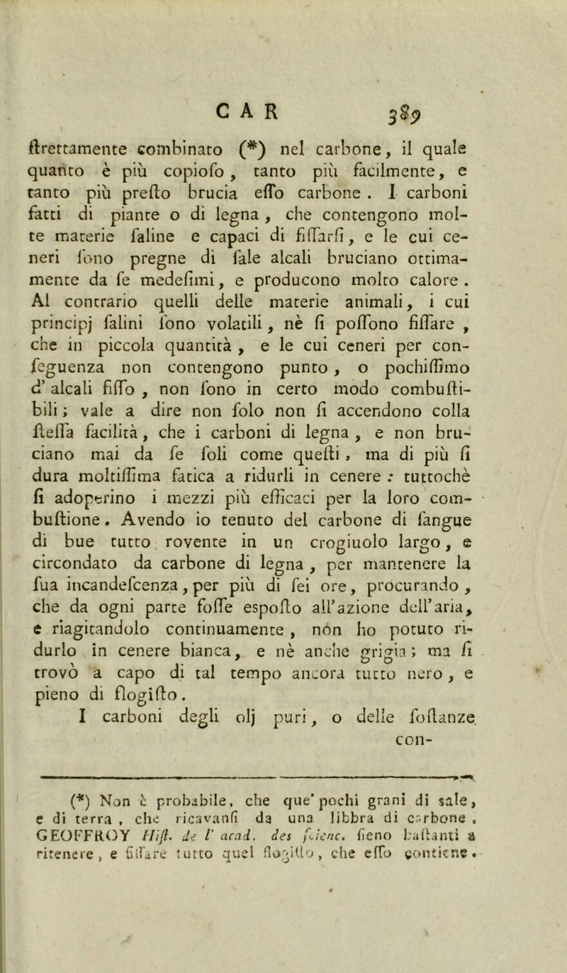 ftrettamente combinato (*) nel carbone, il quale quanto è più copiofo, tanto più facilmente, e tanto più predo brucia eflo carbone . I carboni fatti di piante o di legna , che contengono mol- te materie faline e capaci di fidarli, e le cui ce- neri fono pregne di fale alcali bruciano ottima- mente da fe medefìmi, e producono molto calore . Al contrario quelli delle materie animali, i cui principi Ialini fono volatili, nè fi podono fiffare , che in piccola quantità , e le cui ceneri per con- fcguenza non contengono punto, o pochiffimo d’ alcali fido , non fono in certo modo combudi- bili ; vale a dire non folo non fi accendono colla della facilità , che i carboni di legna , e non bru- ciano mai da fe foli come quedi, ma di più fi dura moltidima fatica a ridurli in cenere : tuttoché fi adoperino i mezzi più edìcaci per la loro com- budione. Avendo io tenuto del carbone di fangue di bue tutto rovente in un crogiuolo largo, e circondato da carbone di legna , per mantenere la fua incandefcenza, per più di fei ore, procurando, che da ogni parte fotte espodo ad’azione dell’aria, e riagitandolo continuamente, nón ho potuto ri- durlo in cenere bianca, e nè anche grigia; ma fi trovò a capo di tal tempo ancora tucto nero, e pieno di fìogido I carboni degli olj puri, o delle fodanze. con- fi*) Non è probabile, che que* pochi grani di sale, e di terra , che ricavatili da una libbra di carbone , GEOFFROY flift. de ï acad. des f^ìenc. fieno badanti a ritenere, e fidare tutto quel florido, che elio contiene.