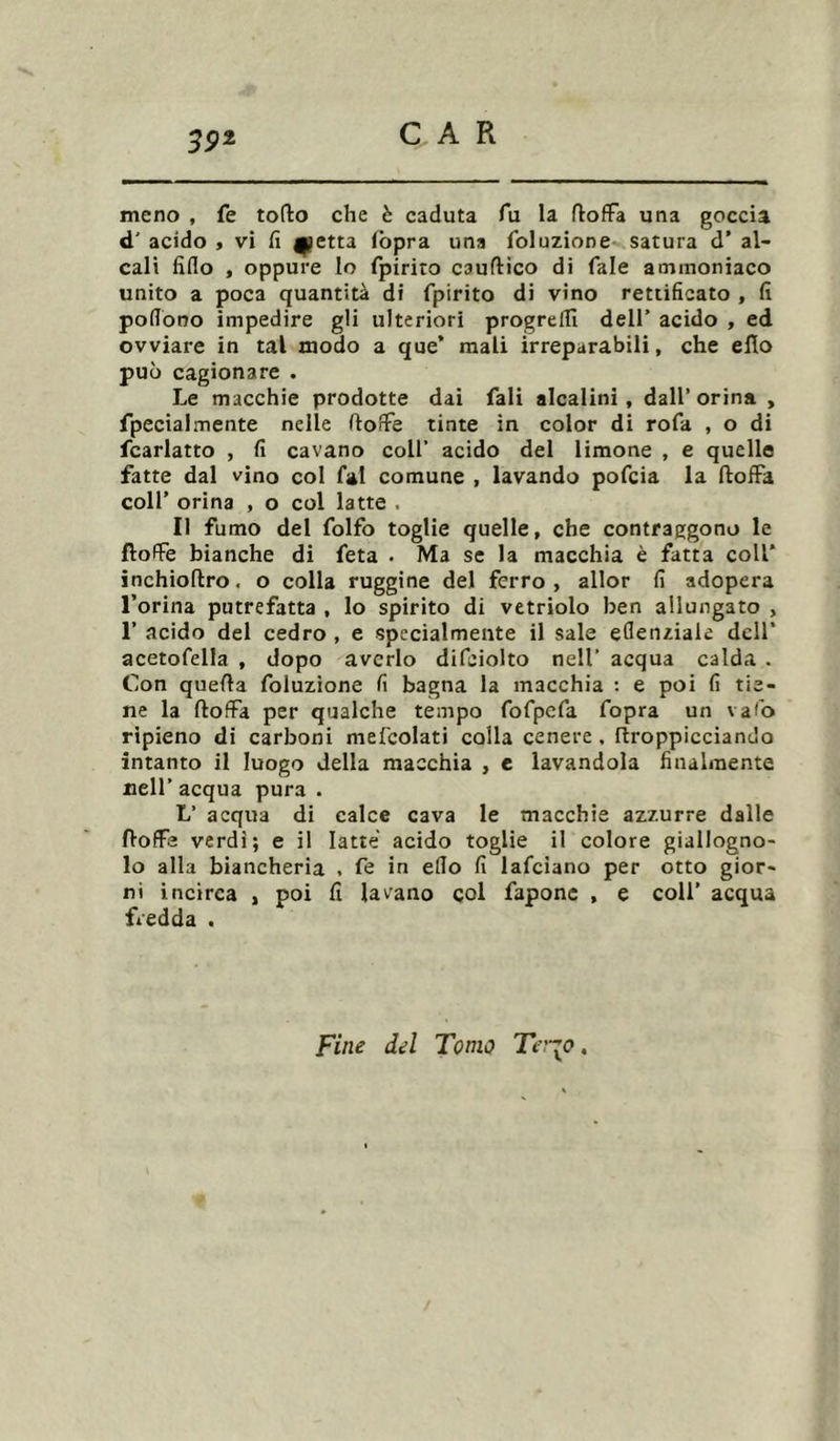 meno , fe torto che è caduta fu la rtoffa una goccia d' acido , vi fi fletta fopra una foluzione satura d’ al- cali fido , oppure lo fpirito cauftico di Tale ammoniaco unito a poca quantità di fpirito di vino rettificato , fi pofiono impedire gli ulteriori progredì dell’ acido , ed ovviare in tal modo a que’ mali irreparabili, che erto può cagionare . Le macchie prodotte dai Tali alcalini, dall’orina , fpecialmente nelle rtofFe tinte in color di rofa , o di fcarlatto , fi cavano coll’ acido del limone , e quelle fatte dal vino col fai comune , lavando pofcia la rtoffa coll’ orina , o col latte , Il fumo del folfo toglie quelle, che contraggono le ftoffe bianche di feta . Ma se la macchia è fatta coll* inehiortro. o colla ruggine del ferro , allor fi adopera l’orina putrefatta , lo spirito di vetriolo ben allungato , 1’ acido del cedro , e specialmente il sale eflenziaie dell’ acetofella , dopo averlo difeiolto nell’ acqua calda . Con quella foluzione fi bagna la macchia : e poi fi tie- ne la rtoffa per qualche tempo fofpcfa fopra un vafo ripieno di carboni mefcolati colla cenere , rtroppicciando intanto il luogo della macchia , e lavandola finalmente nell’ acqua pura . L’ acqua di calce cava le macchie azzurre dalle fìoffs verdi; e il latte acido toglie il colore giallogno- lo alla biancheria . fe in elio fi lafciano per otto gior- ni incirca , poi fi lavano col fapone , e coll’ acqua fredda . Fine del Tomo Ter^o.