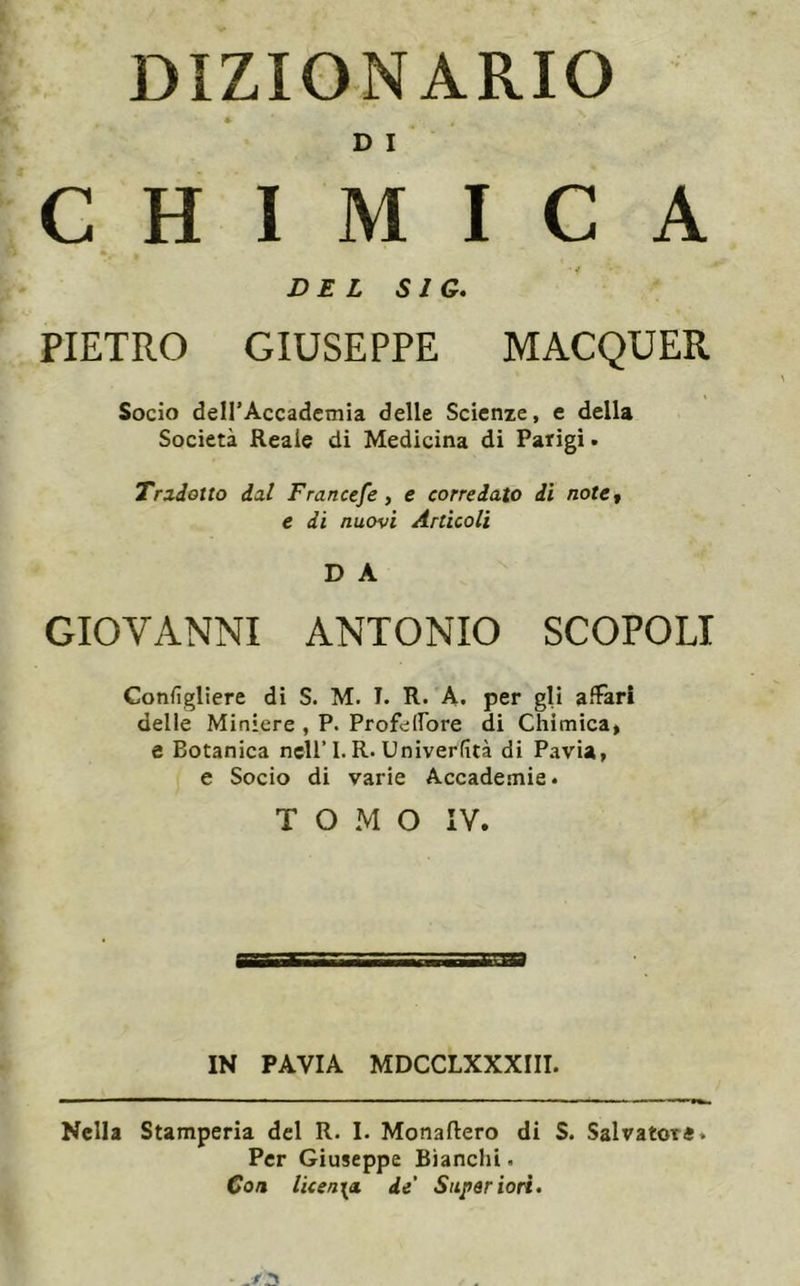 DIZIONARIO * D I CHIMICA DE L SIG, PIETRO GIUSEPPE MACQUER Socio deirAccadcmia delle Scienie, e della Società Reale di Medicina di Parigi. Tradotto dal Francefe, e corredato di notCf e di nuovi Articoli D A GIOVANNI ANTONIO SCOPOLI Configliere di S. M. I. R. A. per gli alìarì delle Miniere , P. ProfelFore di Chimica» e Botanica nell’I. R-Univerfità di Pavia, e Socio di varie Accademie. TOMO IV. IN PAVIA MDCCLXXXIII. Nella Stamperia del R. I. Monaftero di S. Salvatore. Per Giuseppe Bianchi• Con licen\ci de' Super ioti.