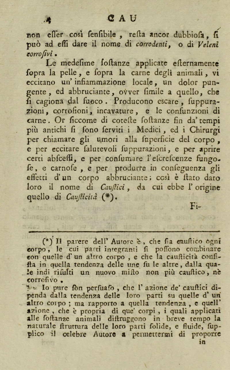 non efTer cosi fenfibile , refta ancor dubbiofa, fl può ad effi dare il nome di corrodenti, o di Veleni eorrofivi. Le medefime foftanze applicate eflernamente fopra la pelle, e fopra la carne degli animali, vi eccitano un’ infiammazione locale, un dolor pun- gente , ed abbruciante, ovver fimile a quello, che il cagiona dal fuoco . Producono escare , fuppura- zioni, corrofioni, incavature, e le confunzioni di carne. Or ficcome di cotefie foftanze fin da’tempi più antichi fi fono ferviti i Medici, ed i Chirurgi per chiamare gli umori alla fnperficie del corpo , e per eccitare falutevoli fuppurazioni, e per aprire certi abfceffi, e per confumare l’efcrcfcenze fungo- fe, e carnofe , e per produrre in confeguenza gli effetti d’un corpo abbruciante; così è fiato dato loro il nome di Caujìici, da cui ebbe l’origine quello di Caujlichà (*). Fi- (*) Il pavere dell’ Autore è , che fia eaufiico ogni corpo, le cui parti in*^cgranti fi pofibno conibinarc con quelle d' un altro corpo , e che la caufticita confi- fta in quella tendenza delle une fu le altre, dalla qua- le indi rifiliti un nuovo mifto non più cauftico, nè corrcfrvo , b Io pure fbn perfiuafo , che 1’ azione de’ cauftict di- penda dalla tendenza delle loro parti su quelle d’ uni altro colpo ; ma rapporto a quella tendenza , e quell’ azione , che è propria di que’ corpi , i quali applicati alle foftanze animali diftruggono in breve tempo la naturale ftrutmra delle loro parti folide, e fluide, fup- plico il celebre Autore a permettermi di proporre in