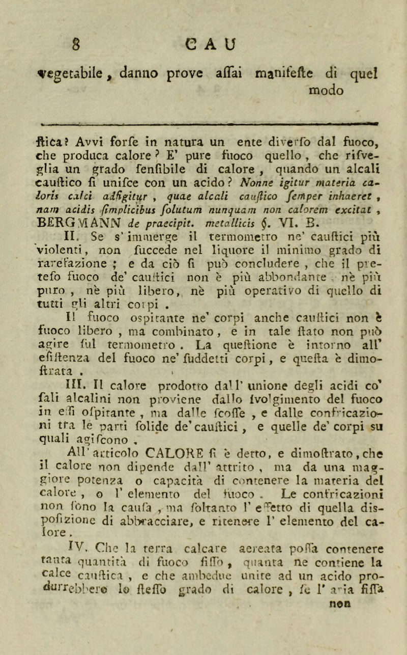 vcgeubile, danno prove aflai manitefte di quel modo ■fticaî Avvi forfè in natura un ente diverfo dal fuoco, che produca calore ? E’ pure fuoco quello , che rifve- j:;lia un grado fenfibile di calore , quando un alcali cauftico fi unifce con un acido ? Nonne igitur materia ca~ loris calci aifigitur , quae alcali caullico femper inhaeret , natn acidis flmplicibus folutum nunquam non calorem excitât , BERG VI ANN de praedpit. metallicis §. VI. B. II. Se s’immerge il termometro ne’ cauftici più violenti, non fuccede nel liquore il minimo grado di rarel'azione ; e da ciò fi può concludere , che il pve- tefo fuoco de’ cauftici non è più abbondante nè più puro , nè più libero, nè più operativo di quello di tutti gli altri colpi . Il fuoco ospitante ne’ corpi anche caultici non è fuoco libero , ma combinato, e in tale flato non può agire fui termometro . La queftione è intorno all’ efill enza del fuoco ne’ fuddetti corpi, e quella è dimo- ftrata . III. Il calore prodotto da'1’ unione degli acidi co’ fali alcalini non proviene dallo Ivo’gimento del fuoco in e fi ofpirante , ma dalle fcolTe , e dalle conf- icazio- ni tra le parti folide de’cauflici, e quelle de’corpi su quali agifeono . Air articolo CALORE fi è detto, e dimoftrato, che il calore non dipende dall’ attrito , ma da una mag- giore potenza o capacita di contenere la materia del calore , o 1’ elemento del fuoco . Le confricazioni non fono la caufa , ma foltanto 1’ e‘Sfitto di quella dis- pofizionc di abl-w'acciare, e ritenere 1’ elemento del ca- lore . IV. Che la terra calcare acreata pofla contenere tanta quantità di fuoco filTo , quanta ne contiene la calce cauflica , e che ambedue unite ad un acido pro- durrebbere lo fleflb jjrado di calore , fc 1’ a-ia fifla non