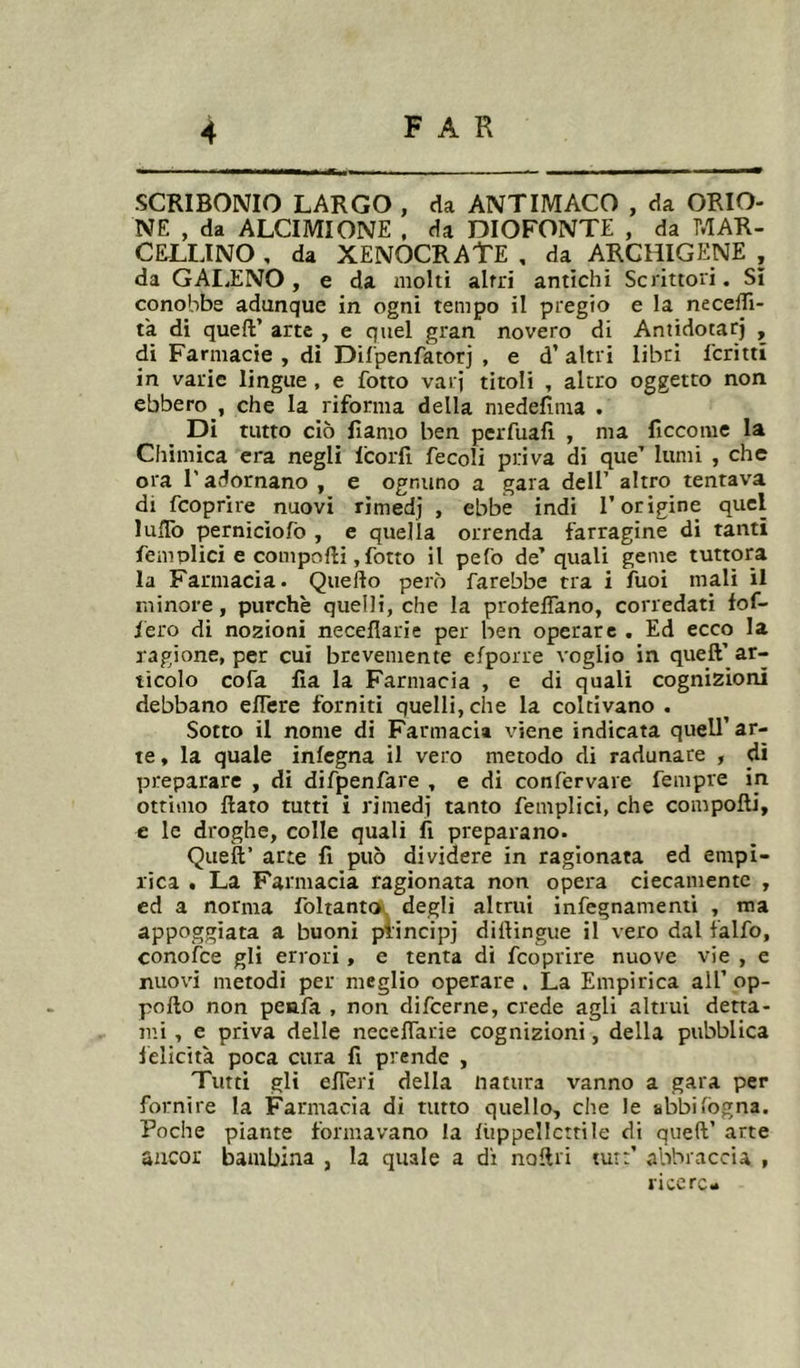 SCRIBONIO LARGO , da ANTIMACO , da ORIO- NE , da ALCIMIONE . da DIOFONTE , da MAR- CULLINO , da XENOCRATE , da ARCHICENE , da GAI.ENO , e da molti altri antichi Scrittori. Sì conobbe adunque in ogni tempo il pregio e la necelTi- ta di quelV arte , e quel gran novero di Antidotarj , di Farmacie , dì Dilpenfator] , e d’ altri libri fcrittì in varie lingue , e fotto vari titoli , altro oggetto non ebbero , che la riforma della medefima . Di tutto ciò flamo ben perfuafi , ma ficcome la Chimica era negli l'corfi fecoli priva di que’ lumi , che ora r adornano , e ognuno a gara dell’ altro tentava di fcoprire nuovi rimedi , ebbe indi l’origine quel luïïb perniciofo , e quella orrenda farragine di tanti femolici e compofti, fotto il pefo de’quali geme tuttora la Farmacia. Quello però farebbe tra i fuoi mali il minore, purché quelli, che la protelTano, corredati fof- fero di nozioni neceflarie per ben operare . Ed ecco la ragione, per cui brevemente efporre voglio in quell’ ar- ticolo cofa fia la Farmacia , e di quali cognizioni debbano eflere forniti quelli, che la coltivano . Sotto il nome di Farmacia viene indicata quell’ar- te , la quale infegna il vero metodo di radunare , dì preparare , di difpenfare , e di confervare fempre in ottimo flato tutti i rimedi tanto femplici, che compofti, e le droghe, colle quali fi preparano. Quell’ arte fi può dividere in ragionata ed empì- rica . La Farmacia ragionata non opera ciecamente , cd a norma foltantck. degli altrui infegnamenii , ma appoggiata a buoni piincipj dittìngue il vero dal ialfo, conofce gli errori, e tenta di fcoprire nuove vie , e nuovi metodi per meglio operare . La Empirica all’ op- poflo non peafa , non difcerne, crede agli altrui detta- tili , e priva delle neceflarie cognizioni, della pubblica felicità poca cura fi prende , Tutti gli efleri della natura vanno a gara per fornire la Farmacia di tutto quello, che le abbi fógna. Poche piante formavano la liippellcttile di quell’ arte aucor bambina , la quale a di noftri tur:’ abbraccia , licere-