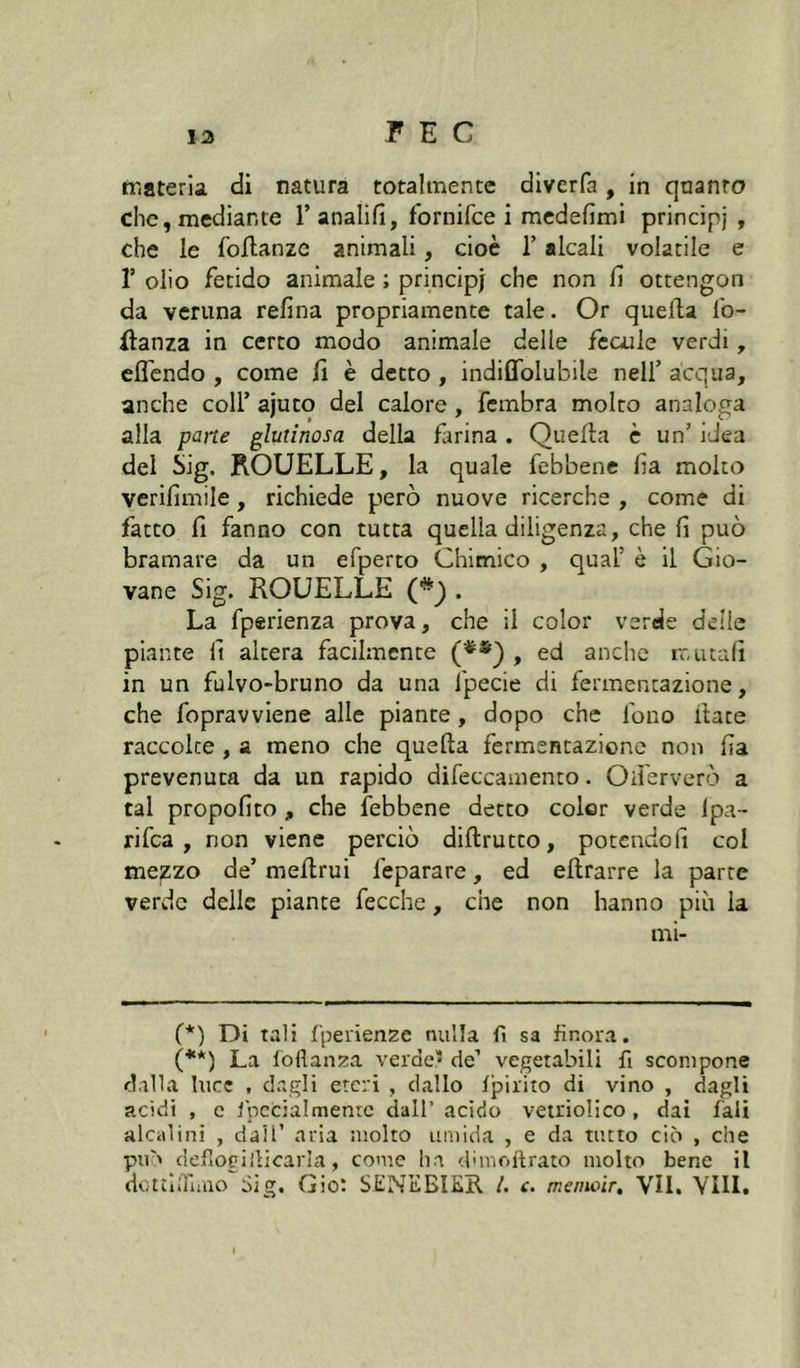 tristeria di natura totalmente divcrfa, in quanto che,mediante Tanalifi, fbrnifce i mcdefimi principi , che le follanze animali, cioè 1’ alcali volatile e r olio fetido animale ; principi che non fi ottengon da veruna refina propriamente tale. Or quella Ib- ilanza in certo modo animale delle fccule verdi, eflcndo , come fi è detto, indiflbiubile nell’ acqua, anche coll’ ajuto del calore, fembra molto analoga alla pane glutinosa della farina . Quella è un’ idea del Sig. ROUELLE, la quale febbene fia molto verifimile, richiede però nuove ricerche , come di fatto fi fanno con tutta quella diligenza, che fi può bramare da un efperto Chimico , qual’ è il Gio- vane Sig. ROUELLE (*) . La fperienza prova, che il color verde delle piante fi altera facilmente (**} , ed anche mutali in un fulvo-bruno da una ipecie di fermentazione, che fopravviene alle piante, dopo che fono Hate raccolte, a meno che quella fermentazione non fia prevenuta da un rapido difeccamento. Oiìerverò a tal propofito , che febbene detto color verde Ipa- rifca , non viene perciò diflrutto, potendoli col me^zo de’ mellrui feparare, ed ellrarre la parte verde delle piante fecche, che non hanno più la mi- (*) Di tali fperienze nulla fi sa finora. (**) La lòflanza verde* de’ vegetabili fi scompone dalla luce , dagli eteri , dallo fpirito di vino , dagli addì , c fpccialmenrc dall’acido vetrioli co , dai fali alcalini , dall’ aria molto umida , e da tutto ciò , che pu'' delloeiilicarla, come ha dunoitrato molto bene il dotìiiniuo Sig, Gio; S.ENEBIEE. l. c. meinoir, VII. Vili.