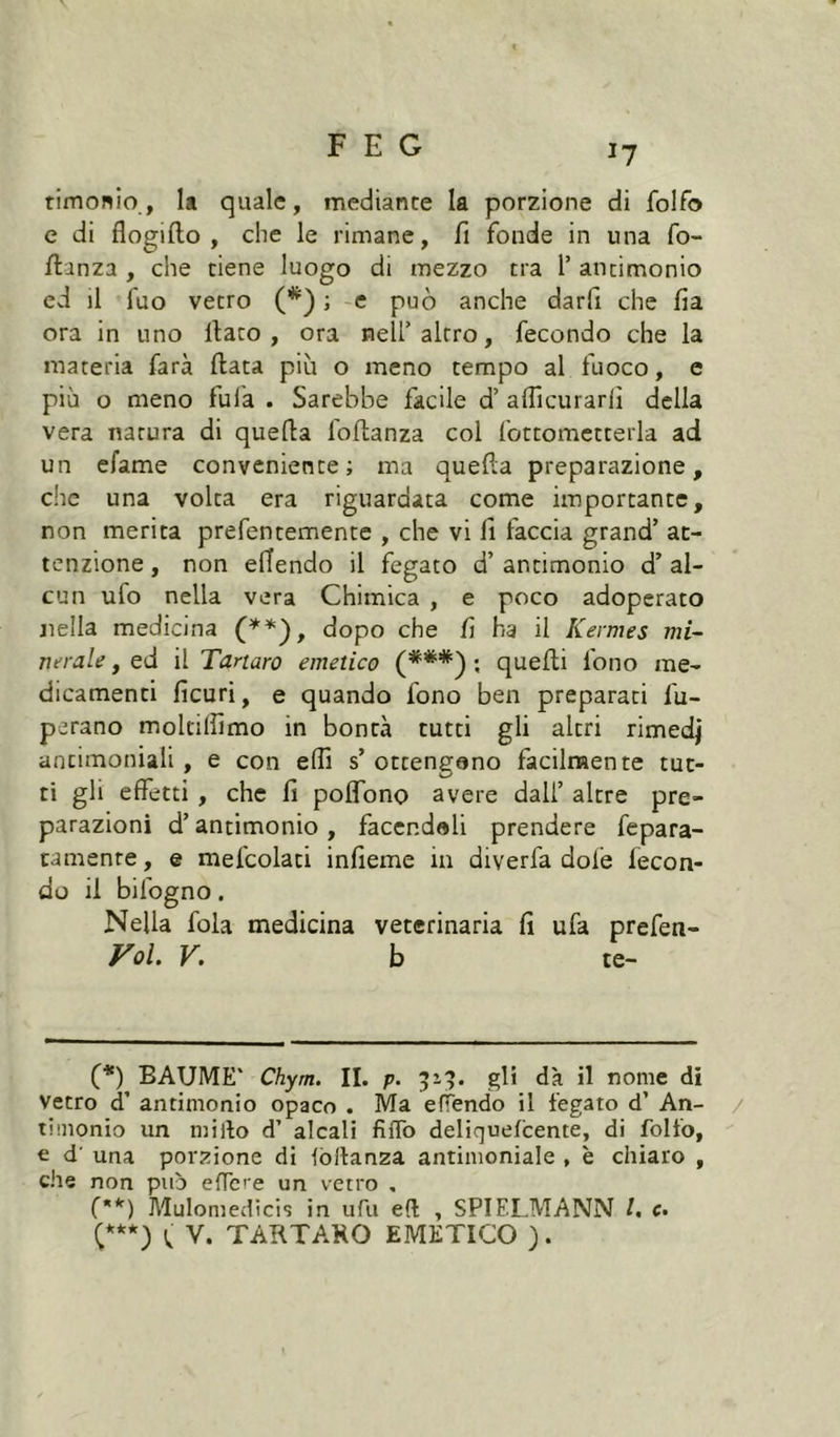 tîmonio, Il quale, mediante la porzione di folfo e di flogiflo , che le rimane, fi fonde in una fo- fianza , che tiene luogo di mezzo tra 1’ antimonio ed il fuo vetro (*) ; e può anche darfi che fia ora in uno fiato, ora nell’altro, fecondo che la materia farà fiata più o meno tempo affuoco, e più o meno fufa . Sarebbe facile d’ alficurarlì della vera natura di quella foftanza col fottomctterla ad un efame conveniente; ma quefia preparazione, che una volta era riguardata come importante, non merita prefentemente , che vi fi faccia grand’ at- tenzione , non efiendo il fegato d’ antimonio d’ al- cun ufo nella vera Chimica , e poco adoperato nella medicina dopo che fi ha il Kermes mi- nerale , ed il Tartaro emetico (***'^ ; quelli fono me- dicamenti ficuri, e quando fono ben preparati fu- perano moltilfimo in bontà tutti gli altri rimedi antimoniali , e con elfi s’ ottengono facilmente tut- ti gli effetti , che fi polTono avere dall’ altre pre- parazioni d’antimonio , facendoli prendere fepara- tamenre, e mefcolati infieme in diverfa dofe fecon- do il bifogno. Nella fola medicina veterinaria fi ufa prefen- FoL V, b te- (*) BAUME* Chym. II. p. 519. gli dà il nome di Vetro d’ antimonio opaco . Ma efTendo il fegato d’ An- / timonio un mirto d’ alcali fiffo deliquefeente, di folfo, e d' una porzione di lòllanza antimoniale , è chiaro , che non piò ertere un vetro , ('*') Mulomedicis in ufu eft , SPIELMANN l, c. C***) V. TARTARO EMETICO ).