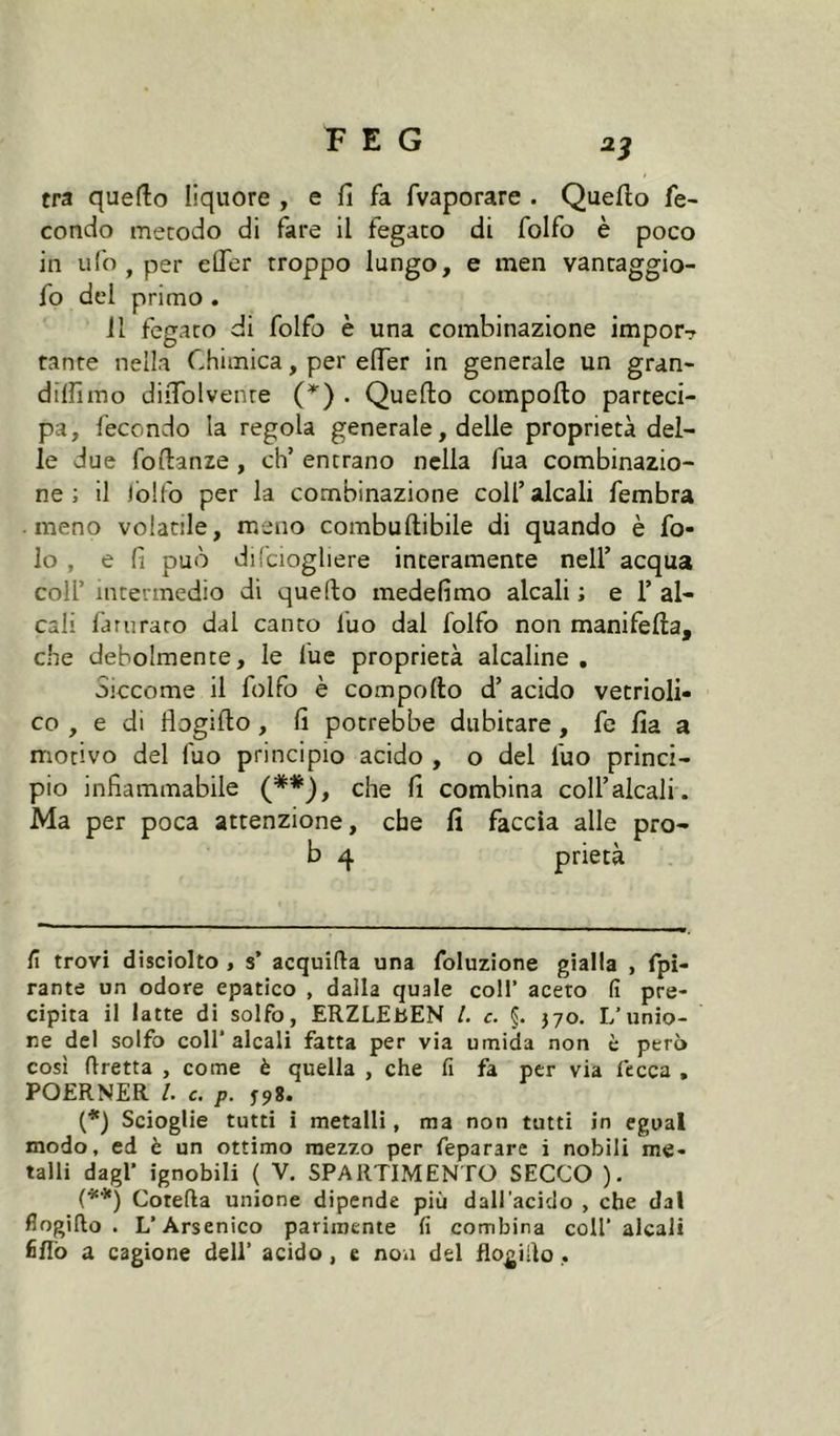 ^3 tra quefto liquore , e fi fa fvaporare . Quello fe- condo metodo di fare il fegato di folfo è poco in ufo , per elTer troppo lungo, e men vancaggio- fo del primo . il fegato di folfo è una combinazione impor? tante nella Chimica, per eflTer in generale un gran- dilfimo diiTolvenre {* *) . Quello compollo parteci- pa, fecondo la regola generale, delle proprietà del- le due follanze , eh’ entrano nella fua combinazio- ne ; il iblfo per la combinazione coll’alcali fembra meno volatile, meno combullibile di quando è fo- lo , e fi può dil'ciogliere interamente nell’ acqua coir intermedio di quello medefimo alcali ; e 1’ al- cali fariiraro dal canto fuo dal folfo non manifella, che debolmente, le lue proprietà alcaline , Siccome il folfo è compollo d’ acido vetrioli- co , e di flogillo, fi potrebbe dubitare, fe fia a motivo del fuo principio acido , o del fuo princi- pio infiammabile (**), che fi combina coll’alcali. Ma per poca attenzione, che fi faccia alle pro- b 4 prietà fi trovi disciolto , s’ acquifta una foluzione gialla , fpi- rante un odore epatico , dalla quale coll’ aceto fi pre- cipita il latte di solfo, ERZLEbEN l. c. §. 370. L’unio- ne del solfo coll’alcali fatta per via umida non è però cosi flretta , come è quella , che fi fa per via fecca , POERNER l. c. p. (*) Scioglie tutti i metalli, ma non tutti in cgual modo, ed è un ottimo mezzo per feparare i nobili me- talli dagl’ ignobili ( V. SPARTIMENTÜ SECCO ). (*■'*) Cotefta unione dipende più dall’acido , che dal flogillo. L’Arsenico parimente fi combina coll’alcali fiflb a cagione dell’ acido, e nou del flogillo,