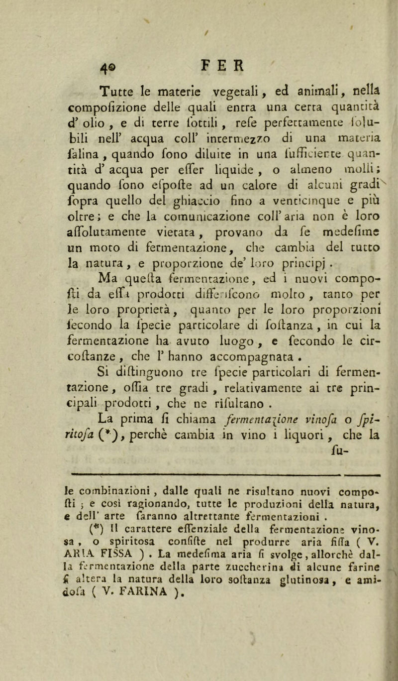 Tutte le materie vegetali, ed animali, nella compofizione delle quali entra una certa quantità d’ olio , e di terre lottili , refe perfettamente io]u- bili nell’ acqua coll’ incermez/o di una materia falina , quando fono diluite in una luffìcierte quan- tità d’ acqua per elTer liquide , o almeno molli ; quando fono efpolle ad un calore di alcuni gradi'^ fopra quello del ghiaccio fino a venticinque e più oltre; e che la comunicazione coll’aria non è loro alTolutamente vietata, provano da fe medefime un moro di fermentazione, che cambia del tutto la natura , e proporzione de’ loro principi . Ma quella fermentazione, ed i nuovi compo- fli da elfi prodotti dilfenfcono molto , tanto per le loro proprietà, quanto per le loro proporzioni lecondo la fpecie particolare di follanza , in cui la fermentazione ha avuto luogo , c fecondo le cir- coftanze , che 1’ hanno accompagnata . Si dillinguono tre fpecie particolari di fermen- tazione , olTia tre gradi , relativamente ai tre prin- cipali prodotti , che ne rifultano . La prima fi chiama fermenta\iorìe vinofa o fpi~ rim/a (* *}, perchè cambia in vino i liquori, che la fu- ie combinazióni, dalle quali ne risultano nuovi compo- rti i e cosi ragionando, tutte le produzioni della natura, e dell’ arte faranno altrettante fermentazioni . (*) M carattere eflenzialc della fermentazione vino- sa , o spiritosa confifte nel produrre aria fida ( V. ARIA FISSA ) . La mcdcfima aria fi svolge, allorché dal- la fermentazione della parte zuccherina di alcune farine fi altera la natura della loro sollanza glutinosa, e ami- dofa ( V. FARINA ).