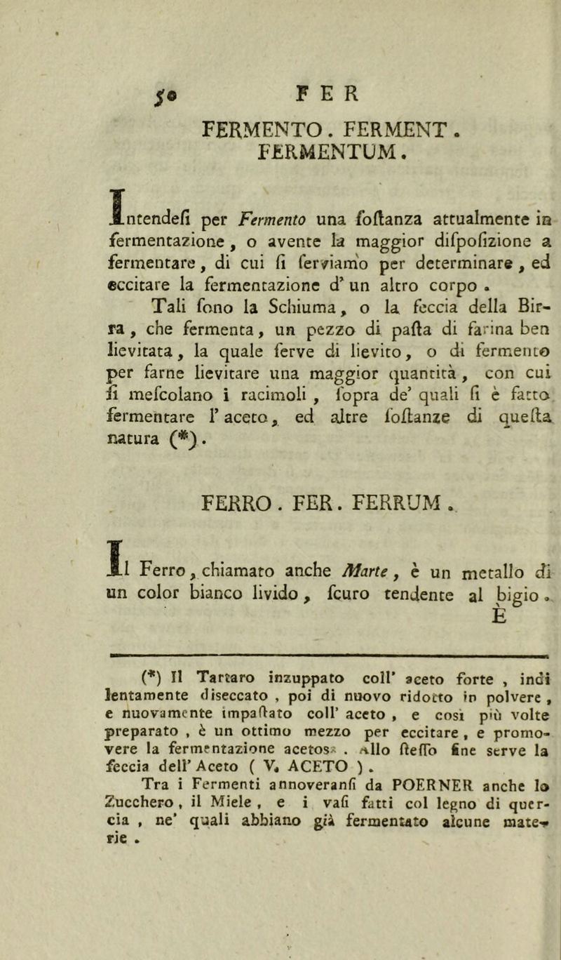 FERMENTO. FERMENT . FERMENTÜM. Ïncendefi per Fermento una foRanza attualmente in fermentazione, o avente la maggior difpofizione a fermentare, di cui fi ferviamo per determinare, ed eccitare la fermentazione d’ un altro corpo . Tali fono la Schiuma, o la feccia della Bir- ra , che fermenta, un pezzo di pafta di farina ben lievitata, la quale ferve di lievito, o di fermento per farne lievitare una maggior quantità, con cui il mefcolano i racimoli , fopra de’ quali fi è fatto fermentare faceto, ed altre foflanze di quella natura (*). FERRO . FER. FERRUM . Il Ferro, chiamato anche Aìarte, è un metallo di un color bianco livido, fcuro tendente al bigio. È (*) Il Tartaro inzuppato coll’ aceto forte , indi lentamente diseccato , poi di nuovo ridotto w polvere, e nuovamente impaftato coll’ aceto , e cosi più volte preparato , è un ottimo mezzo per eccitare , e promo- vere la fermentazione acetos» . /ilio ftefTo ine serve la feccia deir Aceto ( V, ACETO ) . Tra i Fermenti annoveranfi da POERNER anche Io Zucchero, il Miele, e i vali fatti col legno di quer- cia , ne' quali abbiano già fermenìato alcune mate>»i rie -