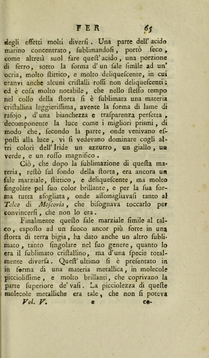 flegli efifetti molti diverfî . Una parte dell’ acido marino concentrato , fublimandofi , portò feco , come altresì suol fare quell’acido, una porzione di ferro, sotto la forma d’ un fale limile ad un* ocria, molto ftittico, e molto deliquel’cente, in cui eranvi anche alcuni crillalli rolli non deliquefcenti ; ed è cofa molto notabile, che nello ftelfo tempo nel collo della Aorta li è fublimata una materia criAallina leggierillima, avente la forma di lame di rafojo , d’una bianchezza e trafparenza perfetta , decomponente la luce come i migliori prismi, di modo che, fecondo la parte, onde venivano ef- pofti alla luce , vi fi vedevano dominare cogli al- tri colori dell’ Iride un azzurro , un giallo , un verde, e un rolTo magnifico. Ciò, che dopo la fublimazione di quella ma- teria, reltò fui fondo della Aorta, era ancora ur fale marziale. Aittico, e deliquefcente, ma molto lingolarc pel fuo color brillante, e per la fua for- ma tutta sfogliata, onde alfomigliavafi tanto al Xdco di Mofcovia, che bifognava toccarlo per convincerli, che non lo era. Finalmente queAo fale marziale Amile al tal- I co, espoAo ad un fuoco ancor più forte in una I Aorta di terra bigia, ha dato anche un altro fubli- ; mato, tanto Angolare nel fuo genere, quanto lo , era il fublimato criAallino, ma d’una fpecie total- : mente diverfa. QueA’ ultimo fi è prefentato in ' in ferma di una materia metallica, in molecole picciolilìime, e molto brillanti, che coprivano la i parte fuperiore de’ vali. La picciolezza di queAe 1 molecole metalliche era tale, che non fi poteva Voi. V. 9 c«-