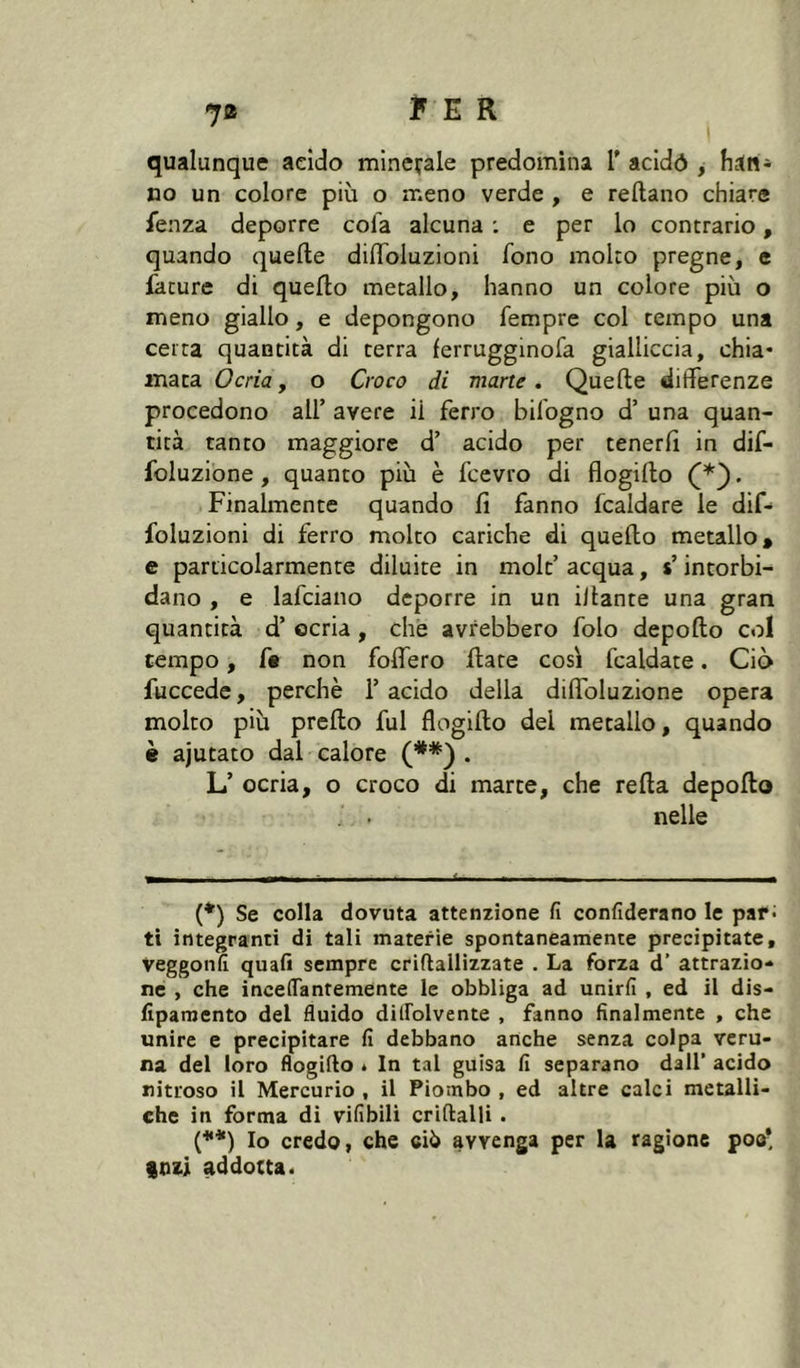 qualunque acido minerale predomina T addò , han* no un colore più o meno verde , e reftano chiare fenza deporre cola alcuna ; e per lo contrario, quando quelle dilToluzioni fono molto pregne, e iature di quello metallo, hanno un colore più o meno giallo, e depongono Tempre col tempo una certa quantità di terra ferrugginofa gialliccia, chia- mata Ocria, o Croco di mane. Quelle differenze procedono all’ avere il ferro bifogno d’ una quan- tità tanto maggiore d’ acido per tenerli in dif- foluzione, quanto più è fcevro di flogillo . Finalmente quando li fanno fcaldare le dif- foluzioni di ferro molto cariche di quello metallo, e particolarmente diluite in niolt’ acqua, s’intorbi- dano , e lafciano deporre in un illante una gran quantità d’ ocria, che avrebbero folo depollo col tempo, f« non folfero fiate cosi fcaldate. Ciò fuccede, perchè l’acido della dilfoluzione opera molto più prello fui flogillo del metallo, quando è ajutato dal calore . L’ ocria, o croco di marce, che relia depollo . . nelle T -- ’ - ^ _ (*) Se colla dovuta attenzione fi confiderano le par; ti integranti di tali materie spontaneamente precipitate, veggonfi quali sempre criftallizzate . La forza d’ attrazio- ne , che incelTantemente le obbliga ad unirli , ed il dis- fiparaento del fluido dilFolvente , fanno finalmente , che unire e precipitare fi debbano anche senza colpa veru- na del loro flogillo * In tal guisa fi separano dall’ acido nitroso il Mercurio , il Piombo , ed altre calci metalli- che in forma di vifibili crillalU . (**) Io credo, che ciò avvenga per la ragione poo* inzl addottaé