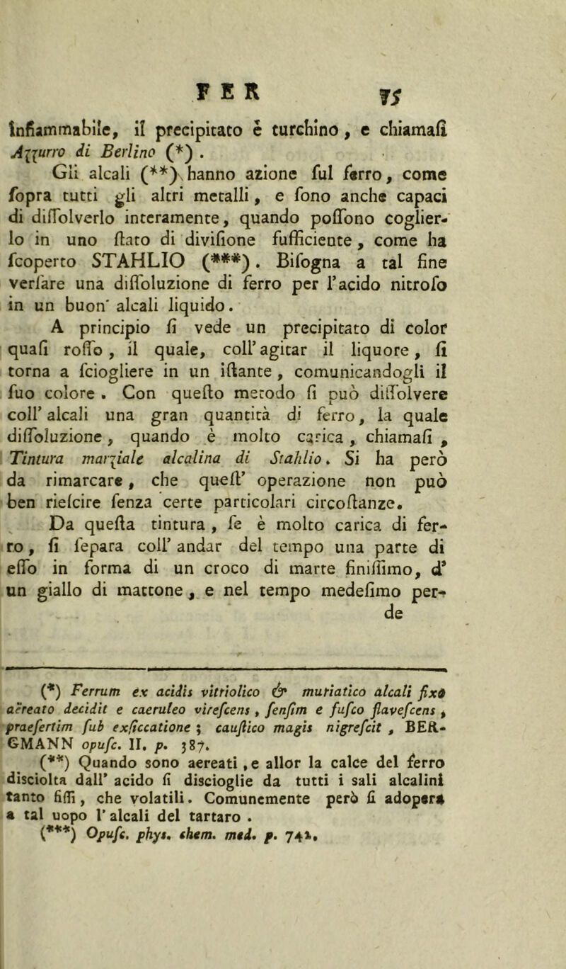 ÌS Infiammabile, iî precipitato c turchino, e chiamafi Alluno di Berlino . Gli alcali (**)\hanno azione fui ferro, come fopra tutti gli altri metalli, e fono anche capaci di difTolverlo interamente, quando poffbno coglier- lo in uno flato di divifìone fufficiente, come ha fcoperto STAHLIO (***). Bifogna a tal fine verf'are una difl'oluzione di ferro per l’acido nitrofo in un buon' alcali liquido. A principio fi vede un precipitato di color quafi rodo, il quale, coll’agitar il liquore, fi torna a fciogliere in un iftante, comunicandogli il fuo colore . Con quello metodo fi può dilToivere coll’alcali una gran quantità di fèrro, la quale difibluzione, quando è molto carica, chiamafi , Tintura mariiale alcalina di Stahlio. Si ha però da rimarcare, che quell’ operazione non può ben rielcire fenza certe particolari circoflanzc. Da quella tintura , fe è molto carica di fer- ro , fi lepara coll’ andar del tempo una parte di elfo in forma di un croco di marte finiiìimo, d* un giallo di mattone, e nel tempo medefimo per- de (*) Ferrum ex addìi vìttìolico Ó* muriatico alcali fixO aèreato decìdit e caeruleo virefcens , fenfim e fufco flavefcens , praefertim fub exficcatione ; caujlico magis nìgrefcit , BER- GMANN opufc. II, p. jSy, (*'*) Quando sono aereati, e allor la calce del ferro dìsciolta dall’ acido lì discioglie da tutti i sali alcalini tanto fidi, che volatili. Comunemente però fi adopera a tal uopo r alcali del tartaro . (*♦*) Opufc. phyt. cium. med. p. 74»,