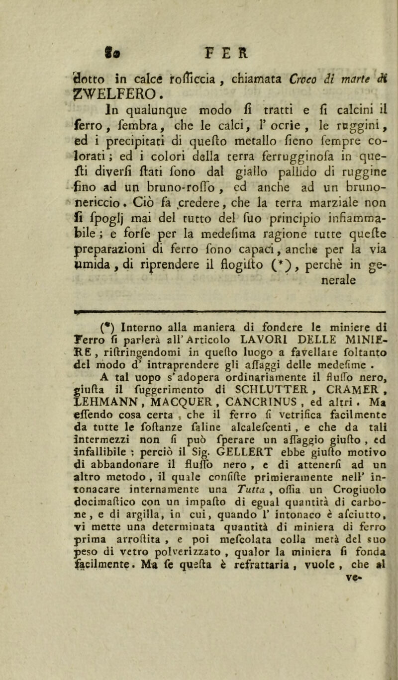 dotto in calce iro(îîccia , chiamata Croco di marte ài ^WELFERO. In qualunque modo fi tratti e fi calcini il ferro, fembra, che le calci, 1’ocrie , le reggini, ed i precipitati di quello metallo fieno Tempre co- lorati ; ed i colori della terra ferrugginofa in que- fli diverfi flati fono dal giallo pallido di ruggine fino ad un bruno-rofid , cd anche ad un bruno- nericcio . Ciò fa credere, che la terra marziale non fi fpoglj mai del tutto del filo principio infiamma- bile ; e forfè per la medefima ragione tutte quelle preparazioni di ferro fono capaci, anche per la via timida, di riprendere il flogilto , perchè in ge- nerale ÜF .1.111 . Il , I - (•) Intorno alla maniera di fondere le miniere di Ferro fi parlerà all’Articolo LAVORI DELLE MINIE- RE , riftringendomi in quello luogo a favellate foltanto del modo d’ intraprendere gli allaggi delle medefime . A tal uopo s’adopera ordinariamente il flulTo nero, giufla il fuggerimento di SCHLDTTER, CRAMER , LEHMANN , MACQUER , CANCRINUS , ed altri . Ma effendo cosa certa , che il ferro fi vetrifica facilmente da tutte le foRanze fatine alcalefcenti , e che da tali intermezzi non fi può fperare un alTaggio giudo , ed infallibile ; perciò il Sig. GELLERT ebbe giudo motivo di abbandonare il fludo nero , e di attenerli ad un altro metodo , il quale ennfide primieramente nell’ in- tonacare internamente una Tutta , odia un Crogiuolo docimadico con un impado di egual quantità di carbo- ne , e di argilla, in cui, quando 1’ intonaco è afeiutto, vi mette una determinata quantità di miniera di ferro prima arrodita , e poi mefcolata colia metà del suo peso di vetro polverizzato , qualor la miniera fi fonda facilmente. Ma fe queda è refrattaria , vuole , che al ve-