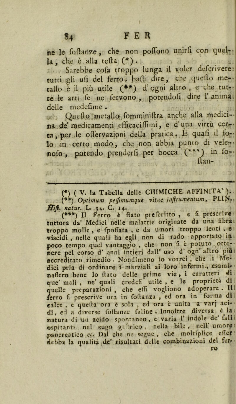 «4 FER he le foftanze, die non poflono unirli con quel-- la, che è alla tçfta (*). Sarebbe oofa troppo lunga il voler defcrivere; tutti gli ufi del ferro; balli dire, che quello me-- tallo è il più utile (** (***)) d’cgni altro . ^xhe tut- te le arti le ne lervono , potendoli dire 1 animai delle medefime . rji Quello,;mecallof,.fomminillra anche alla medici—i na de’medicamenti efficacilTimi, e d’una virtù cer--: ta, per le olTervazioni della pratica, È quali d io-* lo in certo modo, che non abbia punto di vele-- nofo, patendo prenderli per bocca in fo-- llan- (*) ( V. la Tabella delle CHIMICHE AFFINITÀ, ). ; (**) Optimum pejpmumque vitue injlrumentum, PLiNtil ffiji. natur. L- C. 14. (***) Il Ferro è flato preTcritto , e fi prescrive tuttora da’ Medici nelle malattie originate da una fibrah troppo molle, e fpoflata , e da umori troppo lenti , e: viscidi , nelle quali ha egli non di rado apportato ini poco tempo quel vantaggio , che non fi è potuto otte-' nere pel corso d’ anni intieri dall’ uso d’ ogn’ altro piùi accreditato rimedio. Nondimeno io vorrei, che i Me- dici pria di ordinare i marziali ai loro infermi-, esami-- nafiero bene lo flato delle prime vie» i caratteri di que’ mali , ne’ quali credefi utile , e le proprietà di quelle preparazioni , che efiì vogliono adoperare . Ili ferro fi prescrive ora in foflanza , ed ora in forma di calce , e quella ora è sola , ed T>ra è unita a varj aci- di, ed a diverse foflanìe faline . Innoltre diversa è la natura di un acido spontaneo , e varia 1’ indole-de’ fiali 1 ospitanti nel sugo gaflrico , nella bile, nell umore: pancreatico ec. Dal che ne segue , che moltiplice elTer debba la qualità de’ risultati d«.lle combinazioni del fer- ro