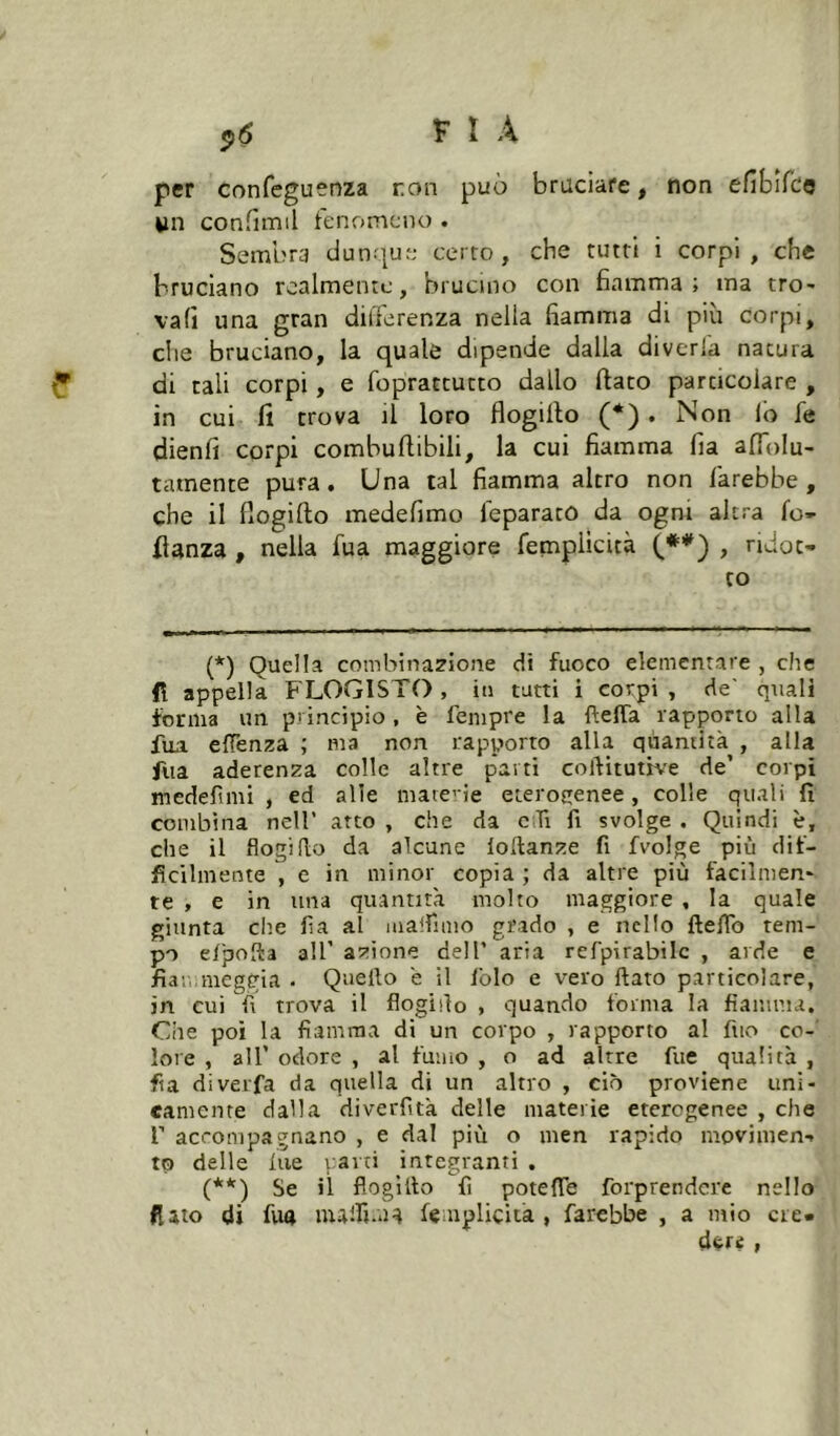 ^6 F I A per confeguenza non può bruciare, non efibifco wn confimil fenomeno . Sembra dunrjue certo, che tutti i corpi, che bruciano realmente, brucino con 6amma ; ma tro- vali una gran differenza nella fiamma di più corpi, che bruciano, la quale dipende dalla diverla natura di cali corpi, e fopractutto dallo flato particolare , in cui fi trova il loro flogillo (*). Non lo fé dienfi corpi combuflibili, la cui fiamma fia affolu- tamente pura. Una tal fiamma altro non farebbe, che il flogiflo medefimo leparato da ogni altra fo* fianza , nella fua maggiore femplicità (**) , ridot- to (*) Quella combinazione di fuoco elementare , che lì appella FLOGISTO , in tutti i corpi , de' quali forma un principio , è fempre la fìelTa rapporto alla fua effenza ; ma non rapporto alla quantità , alla fua aderenza colle altre parti coftitutfve de’ corpi medefimi , ed alle mate' ie eterogenee, colle quali fi combina nell’ arto , che da ciTi fi svolge . Quindi è, che il flogido da alcune lodanze fi fvolge più dif- ficilmente , e in minor copia ; da altre più facilmen- te , e in una quantità molto maggiore , la quale giunta che fia al malfimo grado , e nello ftefib tem- po eljaoda all’ azione dell’ aria refpirabilc , arde e fiatrmeggia . Quello 'e il folo e vero fiato particolare, in cui fi trova il flogifio , quando forma la fiamma. Che poi la fiamma di un corpo , rapporto al fuo co- lore , all’ odore , al fumo , o ad altre fiie qualità , fia diverfa da quella di un altro , ciò proviene uni- camente dalla diverfità delle materie eterogenee , che r accompagnano , e dal più o men rapido movimen- to delle lue vaiti integranti , (**) Se il flogillo fi potefle forprendere nello fiato di fua malfi.ua femplicità, farebbe , a mio ere» dcré t