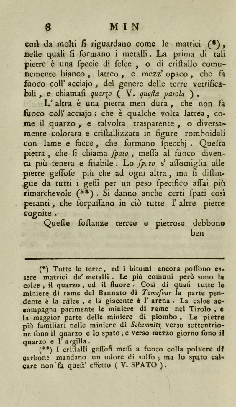 cosi da molti fi riguardano come le matrici (#), nelle quali fi formano i metalli. La prima di tali pietre è una fpecie di felce , o di criftallo comu- nemente bianco , latteo , e mezz’ opaco , che fa fuoco coll5 acciajo , del genere delle terre vetrifica- bili , e chiamali quarto ( V. quejìa parola ) . L’ altra è una pietra men dura , che non fa fuoco colf acciajo ; che è qualche volta lattea, co- me il quarzo , e talvolta trasparente , o diversa- mente colorara e criflallizzata in figure romboidali con lame e facce , che formano fpecchj . Quelca pietra , che fi chiama fpato , melfa al fuoco diven- ta piu tenera e friabile . Lo fputo s’ afifomiglia alle pietre gelfofe più che ad ogni altra, ma fi diftin- gue da tutti i gelfi per un peso fpecifico affai più rimarchevole (**) . Si danno anche certi fpati così pesanti, che forpaffano in ciò tutte f altre pietre cognite . Quelle foltanze terree e pietrose debbono ben (*) Tutte le terre, ed i bitumi ancora pofiono es- sere matrici de’ metalli . Le più comuni però sono la calce , il quarzo , ed il fluoré . Così di quafi tutte le miniere di rame del Bannato di Temefvar la parte pen- dente è la calce , e la giacente fc 1’ arena • La calce ac- compagna parimente le miniere di rame nel Tirolo , c la maggior parte delle miniere di piombo . Le pietre più familiari nelle miniere di Schemnit\ verso settentrio- ne fono il quarzo e lo spato;e verso mezzo giorno fono il quarzo e l’ argilla. (**) I criltalli geflofi medi a fuoco colla polvere di carbone mandano un odore di solfo ; ma Io spato cal*