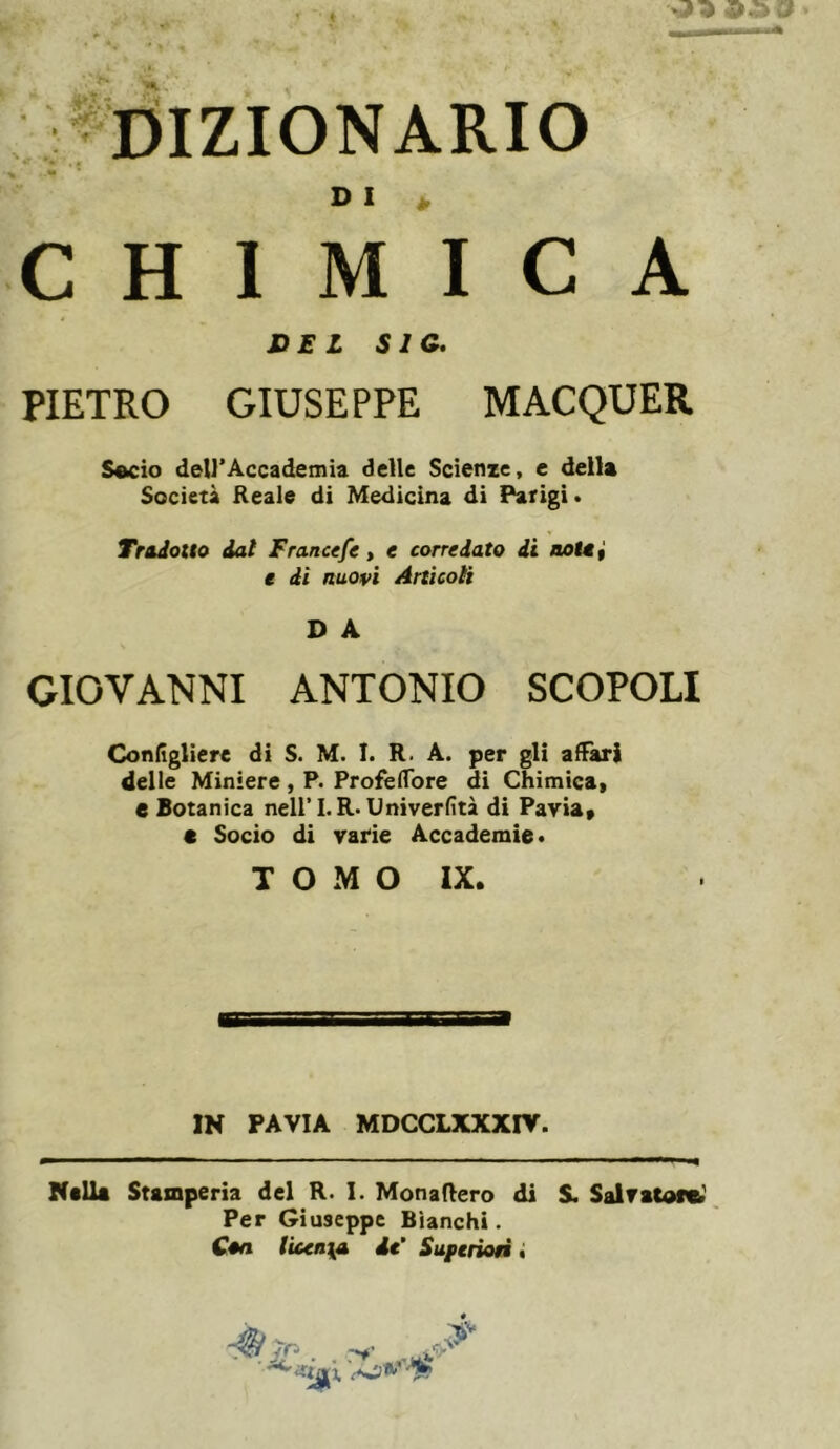 i^i. Dizionario DI C H 1 M I C DSL SIC. PIETRO GIUSEPPE MACQUER S«cio dell’Âccademia delle Scienze, e della Società Reale di Medicina di Parigi • Tradotto dal Francefe > e corredato di notai e di nuovi Artìcoli D A GIOVANNI ANTONIO SCOPOLI Conigliere di S. M. I. R. A. per gli affari delle Miniere, P. Profeflbre di Chimica, e Botanica neiri.R<Univerfìtà di Pavia, « Socio di varie Accademie» TOMO IX. IN PAVIA MDCCLXXXnr. Nella Stamperia del R. I. Monadero di S. Salvatore^', Per Giuseppe Bianchi. Con lìcen\A de' Suferioà •