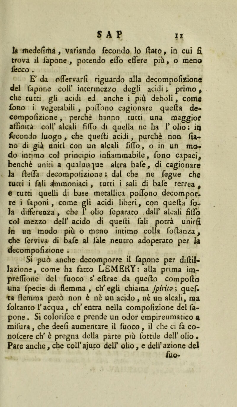 la fhedelîrhâ, vafiando fecondo lo flato, in cui fi trova il fapone, potendo eflb effere più, o meno fecco . E’ da oflervarfi riguardo alla decompofîzione del fapone coll’ intermezzo degli acidi ; primo ^ che cucci gli acidi ed anche i più deboli, come fono i vegecabili , poflTono cagionare quella de- compofìzione, perchè hanno cucci una maggiof affinità coll’alcali fìlTu di quella ne ha l’olio; in fecondo luogo, che quelli acidi, purché non fia- 210 di già unici con un alcali fìlTo, o in un mo- do intimo col principio infiammabile, fono capaci, benché uniti a qualunque altra bafe, di cagionare la llelTa decompofizione ; dal che ne fegue che tutti i fati Ammoniaci, tutti i sali di bafe terrea , e tutti quelli di base metallica polTono decompor- re i fa poni, come gli acidi liberi, con quella fo- la differenza, che 1’ olio feparaco dall’ alcali fillb col mezzo dell’ acido di quelli fali potrà unirli in un modo più o meno intimo colla follanza, che ferviva di bafe al làle neutro adoperato per la decompofizione . ‘Si può anche decomporre il fapone per dillil- lazione, come ha facto LEMEKY: alla prima im- prelfione del fuoco s’ellrae da quello compollo una fpecie di flemma , eh’ egli chiama jpirito ; quef- ta flemma però non è né un acido, nè un alcali, ma foltanco l’acqua, ch’entra nella compolìzione del fa- pone . Si colorifce e prende un odor empireumatico a mifura, che deefi aumentare il fuoco, il che ci là co- nolcere eh’ è pregna della parte più lottile dell’ olio • Pare anche, che coU’ajuco dell’ olio, e dell’azione del fuo-