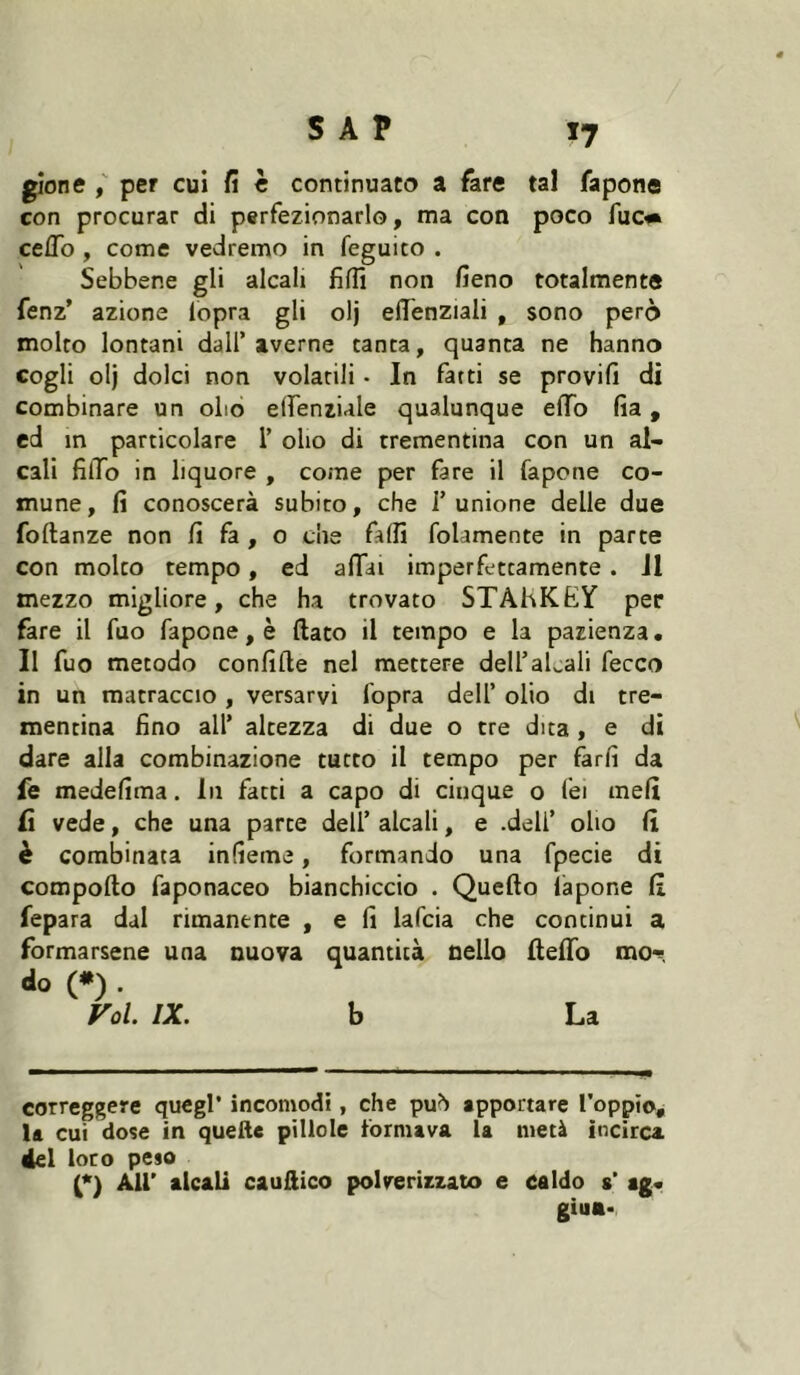 gione f per cui fi h continuato a fare tal fapone con procurar di perfezionarlo, ma con poco fuc* * ceffo , come vedremo in feguito . Sebbene gli alcali lìffì non fieno totalmente fenz’ azione lopra gli olj effenziali , sono però molto lontani dall’averne tanta, quanta ne hanno cogli olj dolci non volatili • In farti se provili dì combinare un olio elfenziale qualunque effb fia, cd in particolare 1’ olio di trementina con un al- cali filTo in liquore , come per fare il fapone co- mune, fi conoscerà subito, che l’unione delle due foftanze non fi fa, o che falli folamente in parte con molto tempo, ed affai imperfettamente. JI mezzo migliore, che ha trovato STÀHKhY per fare il fuo fapone, è ftato il tempo e la pazienza. Il fuo metodo conlifte nel mettere dell’aLali fecco in un matraccio, versarvi fopra dell’ olio di tre- mentina fino all* altezza di due o tre dita, e di dare alla combinazione tutto il tempo per farli da fe medelima. In fatti a capo di cinque o lei meli Ci vede, che una parte dell’ alcali, e .dell’ olio li è combinata infieme, formando una fpecie di compollo faponaceo bianchiccio . Quello lapone li fepara dal rimanente , e li lafcia che continui a formarsene una nuova quantità nello ffelTo mor do (•) . Fol. IX. b La correggere quegl* incomodi, che puh apportare Toppio, la cui dose in quelle pillole formava la metà incirca, del loro peso (*) Air alcali caullico polverizzato e caldo a* ag« giua<.